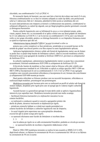 elicoidale, sau combinatoarele C-6,5 şi CPGC-4.
     Pe terenurile lipsite de buruieni, sau care sunt într-o fază de dezvoltare mai mică (2-4 cm),
folosirea combinatoarelor se va face în varianta echipată cu cuţite tip daltă, care prelucrează
solul şi-1 mărun-ţesc fără să-1 răstoarne, păstrând în felul acesta şi umiditatea din sol.
în cazul când primăvara este timpurie şi terenul s-a îmburuienat mai puternic, combinatorul se
echipează obligatoriu cu cuţitul tip săgeată, care pe lângă pregătirea patului germinativ execută
şi distrugerea buruienilor.
     Pentru culturile legumicole care se înfiinţează în epoca a treia (plantat tomate, ardei,
vinete, pepeni, bame etc.) se recomandă să se aplice solului una sau două grăpări de întreţinere
la 2-3 cm adâncime cu 8-GCN-1,7, iar la nevoie cu combinatorul C-3,9 la care s-au înlocuit
rotile cu trei grape elicoidale, pentru a se distruge buruienile si a se împiedica formarea crustei
ce ajută la evaporarea apei din sol.
     Administrarea îngraş ămintflpŢ ffjffrjir^ m azot (eventual a celor cu
     potasiu sau a celor complexe) se face primăvara, urmărindu-se ca această lucrare să fie
urmată de grăpat' sau discuit pentru a nu lăsa expuse la soare îngrăşămintele aplicate.
     Aplicarea îngrăşămintelor chimice solide sub formă de îngrăşăminte starter sau de forţare
se poate face cu puţin timp înainte de înfiinţarea culturii, când se execută modelarea solului,
folosind în acest scop agregatul de modelat şi fertilizat AMFS-4,5, prevăzut cu echipamentul
de fertilizare EF-6.
     în culturile neprăşitoare, administrarea îngrăşămintelor starter se poate face concomitent
cu semănatul, folosind semănătoarea SUP-29M cu echipament de fertilizare EF-29.
     Erbjcidw&a înainte de modelare se face atunci când se folosesc erbi-cide volatile care
necesită încorporarea imediată în sol. Erbicidele se aplică cu utilaje specifice MET-1200 sau
MET-2500 şi încorporează în sol cu combinatoarele C-3,9; C-6,5 şi CPGC-4 sau agregate
complexe care execută concomitent erbicidarea şi încorporarea în sol, formate din com-binator
şi echipamentul EEP-600 montat pe tractor.
     Dacă pentru erbicidare se folosesc produse care nu necesită încorporare, erbicidarea se
realizează după modelare, preemergent sau postemergent.
     Modelarea terenului este lucrarea prin care se realizează un profil al solului sub formă de
straturi înălţate, despărţite prin rigole prin care să ajungă apa în vederea irigării culturilor
legumicole.
     Această lucrare s-a generalizat aproape în toate ţările unde se aplică o legumicultura
intensivă şi pe suprafeţe mari. Modelarea terenului prezintă mai multe avantaje:
- facilitează folosirea tractoarelor şi a mijloacelor mecanice la exe
cutarea lucrărilor;
- se realizează o conducere uşoară si corectă a agregatelor printre rân
durile de plante, deoarece tractoarele se deplasează pe rigole;
- primăvara straturile înălţate se zvântă mai repede permiţând exe
cutarea lucrărilor de înfiinţare a culturilor legumicole mai de timpuriu;
- în cazul irigaţiei prin aspersiune sau a precipitaţiilor abundente,
excesul de apă se poate scurge prin rigole;
- se uşurează efectuarea unor lucrări de întreţinere si recoltare deoa-
     5 5         5
     rece la udarea pe rigole nu se udă coronamentul brazdelor, putându-se circula pe acestea;
     - se uşurează lucrările de recoltare a legumelor rădăcinoase si bul-
boase.
     Până în 1988-1989 modelarea terenului se realiza în tara noastră cu MMS-2,8+U-650,
după două scheme: cu lăţimea la coronament de 94 cm si ecartamentul de 140 cm si cu lăţimea
la coronament de 50 cm si ecarta-
 