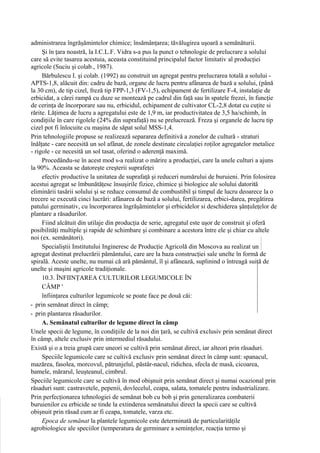 administrarea îngrăşămintelor chimice; însămânţarea; tăvălugirea uşoară a semănăturii.
     Şi în ţara noastră, la I.C.L.F. Vidra s-a pus la punct o tehnologie de prelucrare a solului
care să evite tasarea acestuia, aceasta constituind principalul factor limitativ al producţiei
agricole (Suciu şi colab., 1987).
     Bărbulescu I. şi colab. (1992) au construit un agregat pentru prelucrarea totală a solului -
APTS-1,8, alăcuit din: cadru de bază, organe de lucru pentru afânarea de bază a solului, (până
la 30 cm), de tip cizel, freză tip FPP-1,3 (FV-1,5), echipament de fertilizare F-4, instalaţie de
erbicidat, a cărei rampă cu duze se montează pe cadrul din faţă sau în spatele frezei, în funcţie
de cerinţa de încorporare sau nu, erbicidul, echipament de cultivator CL-2,8 dotat cu cuţite si
rărite. Lăţimea de lucru a agregatului este de 1,9 m, iar productivitatea de 3,5 ha/schimb, în
condiţiile în care rigolele (24% din suprafaţă) nu se prelucrează. Freza şi organele de lucru tip
cizel pot fi înlocuite cu maşina de săpat solul MSS-1,4.
Prin tehnologiile propuse se realizează separarea definitivă a zonelor de cultură - straturi
înălţate - care necesită un sol afânat, de zonele destinate circulaţiei roţilor agregatelor metalice
- rigole - ce necesită un sol tasat, oferind o aderenţă maximă.
     Procedându-se în acest mod s-a realizat o mărire a producţiei, care la unele culturi a ajuns
la 90%. Aceasta se datoreşte creşterii suprafeţei
     efectiv productive la unitatea de suprafaţă şi reduceri numărului de buruieni. Prin folosirea
acestui agregat se îmbunătăţesc însuşirile fizice, chimice şi biologice ale solului datorită
eliminării tasării solului şi se reduce consumul de combustibil şi timpul de lucru deoarece la o
trecere se execută cinci lucrări: afânarea de bază a solului, fertilizarea, erbici-darea, pregătirea
patului germinativ, cu încorporarea îngrăşămintelor şi erbicidelor si deschiderea şănţuleţelor de
plantare a răsadurilor.
     Fiind alcătuit din utilaje din producţia de serie, agregatul este uşor de construit şi oferă
posibilităţi multiple şi rapide de schimbare şi combinare a acestora între ele şi chiar cu altele
noi (ex. semănători).
     Specialiştii Institutului Ingineresc de Producţie Agricolă din Moscova au realizat un
agregat destinat prelucrării pământului, care are la baza construcţiei sale unelte în formă de
spirală. Aceste unelte, nu numai că ară pământul, îl şi afânează, suplinind o întreagă suită de
unelte şi maşini agricole tradiţionale.
     10.3. ÎNFIINŢAREA CULTURILOR LEGUMICOLE ÎN
     CÂMP '
     înfiinţarea culturilor legumicole se poate face pe două căi:
- prin semănat direct în câmp;
- prin plantarea răsadurilor.
     A. Semănatul culturilor de legume direct în câmp
Unele specii de legume, în condiţiile de la noi din ţară, se cultivă exclusiv prin semănat direct
în câmp, altele exclusiv prin intermediul răsadului.
Există şi o a treia grupă care uneori se cultivă prin semănat direct, iar alteori prin răsaduri.
     Speciile legumicole care se cuîtivă exclusiv prin semănat direct în câmp sunt: spanacul,
mazărea, fasolea, morcovul, pătrunjelul, păstâr-nacul, ridichea, sfecla de masă, cicoarea,
bamele, mărarul, leuşteanul, cimbrul.
Speciile legumicole care se cultivă în mod obişnuit prin semănat direct şi numai ocazional prin
răsaduri sunt: castravetele, pepenii, dovlecelul, ceapa, salata, tomatele pentru industrializare.
Prin perfecţionarea tehnologiei de semănat bob cu bob şi prin generalizarea combaterii
buruienilor cu erbicide se tinde la extinderea semănatului direct la specii care se cultivă
obişnuit prin răsad cum ar fi ceapa, tomatele, varza etc.
     Epoca de semănat la plantele legumicole este determinată de particularităţile
agrobiologice ale speciilor (temperatura de germinare a seminţelor, reacţia termo şi
 