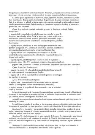 fotoperiodică) şi condiţiile climatice ale zonei de cultură, dar şi de considerente economice,
dintre care cel mai important este termenul de livrare a producţiei, în funcţie de consum.
     La unele specii legumicole ca morcovul, ceapa, spanacul, mazărea, semănatul se poate
face chiar înainte de a se realiza temperatura de germinare, deoarece seminţele rămân în sol
fără să se altereze, în schimb la fasole, castravete , pepeni, seminţele se alterează uşor dacă
rămân prea mult timp în sol fără să germineze. Semănatul legumelor în câmp se poate face
primăvara, vara şi toamna.
     Epoca de primăvară cuprinde mai multe urgenţe, în funcţie de cerinţele faţă de
temperatură:
- urgenţa întâi (mustul zăpezii), când temperatura solului în zona de
îngropare a seminţelor atinge 2-3°C şi acesta s-a zvântat suficient, se-
mănându-se spanacul, salata, mazărea, pătrunjelul, morcovul, ceapa,
mărarul şi ridichile de lună; calendaristic corespunde primei jumătăţi a
lunii martie;
- urgenţa a doua, când în sol în zona de îngropare a seminţelor tem
peratura ajunge la 5-6°C, semănându-se sfecla si cimbrul; calendaristic
corespunde sfârşitului lunii martie şi începutul lunii aprilie;
- urgenţa a treia, când temperatura soiului se ridică la 8-IO°C,
semănându-se fasolea şi tomatele; calendaristic corespunde decadei a
doua a lunii aprilie;
- urgenţa a patra, când temperatura solului în zona de îngropare a
seminţelor atinge 14-3 5°C, semănându-se castravetele, pepenii galbeni,
     pepenii verzi, dovlecelul şi bârnele. Calendaristic corespunde decadei a doua a lunii mai.
     Epoca de vară are două urgenţe:
- urgenta I-a, iunie - 15 iulie, când se seamănă ridichile de iarnă, sfe
cla roşie, castraveţii pentru conserve, fasolea;
- urgenţa a Ii-a, 10-15 august când se seamănă spanacul şi salata pen
tru recoltare în toamnă.
     Epoca de toamnă are două urgenţe:
- urgenţa întâi - 15 septembrie - 10 octombrie, când se seamănă
spanac şi salată pentru cultura extratimpurie de primăvară;
- urgenţa a doua, în pragul iernii, luna noiembrie, când se seamănă
ceapa şi morcovul.
     în funcţie de cerinţele de consum şi de necesităţile de aprovizionare ritmică a fabricilor de
conserve, la unele culturi se seamănă eşalonat în mai multe etape sau chiar în mai multe epoci
(ex. mazăre, fasole, tomate pentru industrializare).
     Metodele de semănat folosite la culturile de legume sunt următoarele: prin împrăştiere, în
rânduri şi în cuiburi.
     La stabilirea metodelor de semănat se ţine seama de asigurarea densităţii optime de plante
la unitatea de suprafaţă, cât şi de spaţiul necesar efectuării lucrărilor de întreţinere şi recoltare.
     Semănatul prin împrăştiere nu se practică decât sporadic, pe suprafeţe restrânse la unele
culturi legumicole şi anume la cele care au perioadă scurtă de vegetaţie, nu se prăşesc şi nu se
răresc ca: spanac, ridichi de lună, arpagic.
     Semănatul în rânduri se practică la toate culturile de legume. Are ca avantaje: repartizarea
uniformă a seminţelor în sol, economic de sămânţă de 20-40%, întreţinerea mai uşoară a
culturilor, mecanizarea praşitului şi a altor lucrări de întreţinere şi recoltare, irigarea pe brazde
etc.
     Semănatul în rânduri echidistante se face atât pe teren plan, cât şi pe teren modelat, la
speciile care se cultivă la distanţe mai mari (sfeclă, fasole-fig.l 0.2).
 