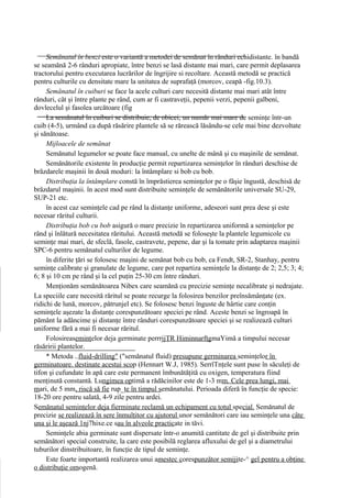 Semănatul în benzi este o variantă a metodei de semănat în rânduri echidistante. în bandă
se seamănă 2-6 rânduri apropiate, între benzi se lasă distante mai mari, care permit deplasarea
tractorului pentru executarea lucrărilor de îngrijire si recoltare. Această metodă se practică
pentru culturile cu densitate mare la unitatea de suprafaţă (morcov, ceapă -fig.10.3).
     Semănatul în cuiburi se face la acele culturi care necesită distante mai mari atât între
rânduri, cât şi între plante pe rând, cum ar fi castraveţii, pepenii verzi, pepenii galbeni,
dovlecelul şi fasolea urcătoare (fig
     La semănatul în cuiburi se distribuie, de obicei, un număr mai mare de seminţe într-un
cuib (4-5), urmând ca după răsărire plantele să se rărească lăsându-se cele mai bine dezvoltate
şi sănătoase.
     Mijloacele de semănat
     Semănatul legumelor se poate face manual, cu unelte de mână şi cu maşinile de semănat.
     Semănătorile existente în producţie permit repartizarea seminţelor în rânduri deschise de
brăzdarele maşinii în două moduri: la întâmplare si bob cu bob.
     Distribuţia la întâmplare constă în împrăstierea seminţelor pe o fâşie îngustă, deschisă de
brăzdarul maşinii. în acest mod sunt distribuite seminţele de semănătorile universale SU-29,
SUP-21 etc.
     în acest caz seminţele cad pe rând la distanţe uniforme, adeseori sunt prea dese şi este
necesar răritul culturii.
     Distribuţia bob cu bob asigură o mare precizie în repartizarea uniformă a seminţelor pe
rând şi înlătură necesitatea răritului. Această metodă se foloseşte la plantele legumicole cu
seminţe mai mari, de sfeclă, fasole, castravete, pepene, dar şi la tomate prin adaptarea maşinii
SPC-6 pentru semănatul culturilor de legume.
     în diferite ţări se folosesc maşini de semănat bob cu bob, ca Fendt, SR-2, Stanhay, pentru
seminţe calibrate şi granulate de legume, care pot repartiza seminţele la distanţe de 2; 2,5; 3; 4;
6; 8 şi 10 cm pe rând şi la cel puţin 25-30 cm între rânduri.
     Menţionăm semănătoarea Nibex care seamănă cu precizie seminţe necalibrate şi nedrajate.
La speciile care necesită răritul se poate recurge la folosirea benzilor preînsămânţate (ex.
ridichi de lună, morcov, pătrunjel etc). Se folosesc benzi înguste de hârtie care conţin
seminţele aşezate la distanţe corespunzătoare speciei pe rând. Aceste benzi se îngroapă în
pământ la adâncime şi distanţe între rânduri corespunzătoare speciei şi se realizează culturi
uniforme fără a mai fi necesar răritul.
     Folosireaseminţelor deja germinate perrrjjŢR HiminnarfţgmaYimă a timpului necesar
răsăririi plantelor.
     * Metoda ..fluid-drilling" ("semănatul fluid) presupune germinarea seminţelor în
germinatoare. destinate acestui scop (Hennart W.J, 1985). SerrîTnţele sunt puse în săculeţi de
tifon şi cufundate în apă care este permanent îmbunătăţită cu oxigen, temperatura fiind
menţinută constantă. Lungimea optimă a rădăcinilor este de 1-3 mm. Cele prea lungi, mai
mari, de 5 mm, riscă să fie rup_ţe în timpul semănatului. Perioada diferă în funcţie de specie:
18-20 ore pentru salată, 4-9 zile pentru ardei.
Semănatul seminţelor deja fierminate reclamă un echipament cu totul special. Semănatul de
precizie se realizează în sere înmulţitor cu ajutorul unor semănători care iau seminţele una câte
una şi le aşează 1nj7hixe.ce sau în alveole practicate in tăvi.
     Seminţele abia germinate sunt dispersate într-o anumită cantitate de gel şi distribuite prin
semănători special construite, la care este posibilă reglarea afluxului de gel şi a diametrului
tuburilor dinstribuitoare, în funcţie de tipul de seminţe.
     Este foarte importantă realizarea unui amestec corespunzător semijite-^ gel pentru a obţine
o distribuţie omogenă.
 
