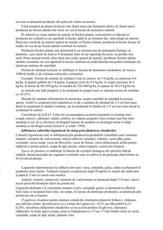 cea mai avantajoasă producţie din punct de vedere economic.
     Când numărul de plante la hectar este foarte mare (iar distanţele dintre ele foarte mici)
producţia pe fiecare plantă este mică, iar cea la hectar de asemenea scăzută.
     Pe măsură ce creşte spaţiul de nutriţie al fiecărei plante, concomitent se măreşte şi
producţia pe o plantă şi cea raportată la hectar, până la un moment dat, când atinge un maxim.
Dacă mai continuă să crească spaţiul de nutriţie al fiecărei plante, producţia la hectar începe să
scadă, iar cea de pe fiecare plantă continuă să crească.
     Producţia fiecărei plante este delimitată la un moment dat de potenţialul biologic al
plantelor, care oricât de mult ar fi distanţate între ele pe suprafaţa de teren, nu produc mai
mult. Peste această limită, chiar dacă mai creşte spaţiul de nutriţie, producţia fiecărei plante
rămâne constantă, iar cea raportată la hectar continuă să scadă datorită micşorării numărului de
plante pe unitatea de suprafaţă.
     Norma de sămânţă la hectar se stabileşte în funcţie de densitatea semănături, de masa a
1000 de boabe si de valoarea culturală a seminţelor
     Exemple: Norma de seminţe de calitatea I este la morcov de 5-6 kg/ha, la castraveţi 4-6
kg/ha, la pepeni galbeni de 3-4 kg/ha, la pepeni verzi de 4-5 kg/ha, la ceapă ceaclama de 8
kg/ha, la fasole de 80-150 kg/ha, la mazăre de 220-240 kg/ha, la spanac de 20-25 kg/ha etc.
     în solurile mai slab pregătite şi la semănatul în pragul iernii se măreşte norma de semănat
cu 10-15%.
     Metoda de semănat influenţează de asemenea, asupra cantităţii de sămânţă la aceeaşi
specie. Astfel la semănatul prin împrăstiere se dă o cantitate de sămânţă de 2-3 ori mai mare
decât la semănatul în rânduri continue, iar la semănatul în rânduri de 2-5 ori mai mare decât la
semănatul în cuiburi.
     Cercetătorii de la ICLF Vidra fac recomandarea ca pentru legumele cu seminţe mici
(ceapă, morcov, pătrunjel, salată, cimbru), în vederea asigurării unui contact mai bun între
sămânţă si sol, să se efectueze tăvălugitul înainte de semănat cu tăvălugul inelar si după
semănat cu tăvălugul neted (Scurtu I. şi colab. 1994).
     înfiinţarea culturilor legumicole în câmp prin plantarea răsadurilor
Culturile legumicole care se înfiinţează prin producerea prealabilă a răsadului sunt: tomatele
timpurii, tomatele de vară-toamnă, ardeiul (diferite varietăţi), vinetele, varza albă, gulia,
conopida, varza creaţă, varza de Bruxelles, varza de frunze, varza chinezească, ţelina pentru
rădăcină şi pentru peţioli, ceapa de apă, prazul, salata timpurie, castraveţii timpurii.
     Epoca de plantare se stabileşte în funcţie de cerinţele biologice ale speciilor faţă de
căldură, durata perioadei de vegetaţie a soiurilor care se cultivă şi de perioada când trebuie să
fie livrată producţia

     Legumele nepretenţioase la căldură cum sunt: varza, conopida, gulia, salata se plantează la
jumătatea lunii martie. Tomatele timpurii se plantează după 20 aprilie în zonele din sudul ţării
şi până la 5 mai în zonele mai nordice.
     Ardeiul, vinetele, castraveţii, tomatele de vară-toamna se plantează după 5-10 mai, când a
trecut pericolul brumelor târzii de primăvară.
Legumele destinate a fi consumate toamna (varza, conopida, gulia) se plantează la sfârşitul
lunii iunie si începutul lunii iulie, iar salata, în funcţie de destinaţia producţiei, se plantează atât
primăvara cât şi toamna.
     Pregătirea răsadului pentru plantare constă din eliminarea plantelor bolnave, vătămate,
sau slab dezvoltate, dezinfectarea cu o soluţie de Captan 0,2 - 0,3% sau Mycodifol 0,15-
0,20%, mocirlirea rădăcinilor răsadurilor ce nu au fost produse în ghivece, fasonarea
rădăcinilor la unele specii (ceapa, praz) şi îndepărtarea a 1/3 sau 1/2 din limbul foliar la varză,
conopidă, ceapa de apă, ţelină, plantate vara.
 