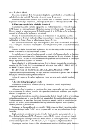 viteză de până la 6 km/h.
     Dispozitivele speciale de la fiecare secţie de plantat aşează banda în sol la adâncimea
reglată şi în poziţie verticală. Agregatul este servit numai de tractorist.
     Plantarea automatizată a răsadului a dat rezultate bune la varza albă şi salată. Cu astfel de
maşini care lucrează pe o lăţime de 2,5 m se pot planta până la 6 ha/zi (Marinescu M, 1989).
     C. Plantarea arpagicului şi a bulbilor de usturoi
     în ţara noastră, pentru plantarea arpagicului şi a bulbilor de usturoi se foloseşte maşina
MPB-12, care la o trecere plantează 12 rânduri, grupate în trei benzi a câte 4 rânduri. Prin
folosirea maşinii se reduce consumul de forţă de muncă de la 40-50 zile om/ha la plantarea
manuală la 1-2 zile om/ha la plantarea mecanizată.
     Distanţa de plantare între rânduri trebuie să fie de minim 25 cm, pentru a se putea
mecaniza lucrarea de prăşit şi afânat solul pe intervalul dintre rânduri. Pe rând distanţa între
bulbi trebuie să fie de 4-5 cm, iar adâncimea de plantare 3-5 cm.
     Este necesară tasarea solului după plantare pentru a pune bulbii în contact cât mai bun cu
solul. Tăvălugirea solului este bine să se facă cu tăvălugul inelar, pentru a se evita formarea de
crustă.
     Pentru a se obţine rezultate bune la plantarea mecanică a arpagicului si usturoiului este
necesar ca materialul să fie condiţionat si calibrat.
     în cazul altor specii care se înmulţesc pe cale vegetativă, înfiinţarea culturilor se face prin
plantarea butaşilor sau tuberculilor, drajonilor sau a unor porţiuni de tufe, primăvara devreme
sau toamna târziu. Lucrarea se efectuează manual în gropi deschise cu cazmaua, în care se pot
adăuga îngrăşămintele organice sau minerale.
     La cartof culturile se înfiinţează primăvara, fie prin plantare manuală, fie mecanizat cu
maşinile 4Sa BP-75; 6Sa Bp-70 pentru tuberculii neîncolţiti şi cu MPR-6 + EPC-6, MPCI-6
sau SK-4-230 pentru tuberculi încolţiţi.
     10.4. LUCRĂRI DE ÎNGRIJIRE LA CULTURA LEGUMELOR ÎN CÂMP
După semănatul legumelor în câmp sau după plantarea răsadurilor se aplică o serie de lucrări
de îngrijire care au ca scop asigurarea condiţiilor
     optime de creştere şi dezvoltare a plantelor. Unele lucrări se aplică solului, iar altele
plantelor.
     A. Lucrări de îngrijire aplicate solului
     Acestea sunt următoarele: afânarea solului şi combaterea crustei, muşuroirea şi
combaterea buruienilor.
     Afânarea solului şi combaterea crustei au drept scop crearea celor mai bune condiţii
pentru creşterea şi dezvoltarea plantelor sub raportul regimurilor de: umiditate, gaze, nutriţie
minerală şi temperatură în sol.
     Crusta împiedică răsărirea plantelor, ştrangulează şi dislocă plantele răsărite şi înrăutăţeşte
regimul de umiditate, aer şi gaze (fig. 10.6) de aceea trebuie distrusă imediat după formare.
Combaterea crustei se poate face direct prin distrugerea acesteia cu diferite maşini si unelte
agricole, sau indirect prin folosirea raţională a îngrăşămintelor organice, a unor produse
sintetice granulate şi prin mulcire.
     Crusta care se formează la răsărirea plantelor (rădăcionase, verdeţuri, cucurbitaceae) se
distruge cu tăvălugul inelar TI-3,05 sau cu grapa cu colţi, trecând perpendicular pe direcţia
rândurilor.
     După germinaţia seminţelor si apariţia primelor frunze, pentru spargerea crustei se vor
folosi tăvălugi inelari cu colţi TI-5,5 sau sape rotative SR-4,5 cu colţi orientaţi spre înapoi.
     Pentru spargerea crustei pe intervalele dintre rânduri, în culturile prăsitoare, se folosesc
cultivatoarele legumicole, ca CPL-2,8 sau CL 4,5M cu organe de prăşit sau de afânat.
     Irigarea prin inundare şi uneori chiar prin aspersiune favorizează băltirea apei şi formarea
 