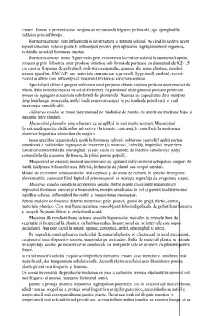 crustei. Pentru a preveni acest neajuns se recomandă irigarea pe brazdă, apa ajungând la
rădăcini prin infiltraţie.
     Formarea crustei este influenţată si de structura si textura solului. A-vând în vedere acest
aspect structura solului poate fi influenţată pozitiv prin aplicarea îngrăşămintelor organice,
evitându-se astfel formarea crustei.
     Formarea crustei poate fi prevenită prin executarea lucrărilor solului la momentul optim,
precum şi prin folosirea unor produse sintetice sub formă de particule cu diametrul de 0,2-1,5
cm cum ar fi spuma de polystirol, poli-stiren expandat, granule din mase plastice, emulsii
apoase (geofloc, ENCAP) sau materiale poroase ca: styromull, hygromull, perlitul, vermi-
culitul si altele care influenţează favorabil textura si structura solului.
     Specialiştii chinezi propun utilizarea unui preparat chimic obţinut pe baza unei emulsii de
bitum. Prin introducerea sa în sol el formează cu pământul nişte granule poroase printr-un
proces de agregare a acestuia sub formă de glomerule. Acestea au capacitatea de a menţine
timp îndelungat umezeala, astfel încât evaporarea apei în perioada de primăvară si vară
încetineşte considerabil.
     Afânarea solului se poate face manual pe rândurile de plante, cu unelte cu tracţiune hipo şi
mecanic între rânduri.
     Muşuroitul plantelor este o lucrare ce se apHcă în mai multe scopuri. Muşuroitul
favorizează apariţia rădăcinilor adventive (la tomate, castraveţi), contribuie la susţinerea
plantelor împotriva vânturilor (la majori-
     tatea speciilor legumicole), ajută la formarea tulpinii subterane (cartof),! apără partea
superioară a rădăcinilor îngroşate de înverzire (la morcovi,  sfeclă), împiedică înverzirea
lăstarilor comestibili (la sparanghel) şi ser-; veste ca metodă de înălbire (etiolare) a părţii
comestibile (la cicoarea de frunze, la ţelină pentru peţioli).
     Muşuroitul se execută manual sau mecanic cu ajutorul cultivatorului echipat cu corpuri de
rărită. înălţimea biloanelor este diferită, în funcţie de plantă sau scopul urmărit.
Modul de executare a muşuroitului mai depinde şi de zona de cultură, în special de regimul
pluviometric, cunoscut fiind faptul că prin muşuroit se măreşte suprafaţa de evaporare a apei.
     Midcirea solului constă în acoperirea solului dintre plante cu diferite materiale ce
împiedică formarea crustei şi a buruienilor, menţin umiditatea în sol şi permit încălzirea mai
rapidă a solului, influenţând favorabil şi precocitatea producţiei.
Pentru mulcire se folsoesc diferite materiale: paie, pleavă, gunoi de grajd, hârtie, carton,
materiale plastice. Cele mai bune rezultate s-au obţinut folosind pelicule de polietilenă fumurie
şi neagră. Se poate folosi şi polietilenă uzată.
     Mulcirea dă rezultate bune la toate speciile legumicole, mai ales în primele faze de
vegetaţie şi în special la plantele cu habitus redus, la care solul de pe intervale este supus
uscăciunii. Aşa este cazul la salată, spanac, conopidă, ardei, sparanghel si altele.
     Pe suprafeţe mari aplicarea mulciului de material plastic se efectuează în mod mecanizat,
cu ajutorul unui dispozitiv simplu, suspendat pe un tractor. Folia de material plastic se întinde
pe suprafaţa solului pe măsură ce se derulează, iar marginile sale se acoperă cu pământ pentru
fixare.
în cazul mulcirii solului cu paie se împiedică formarea crustei şi se menţine o umiditate mai
mare în sol, dar temperatura solului scade. Această răcire a solului este dăunătoare pentru
plante primăvara timpuriu şi toamna.
De aceea în condiţii de producţie mulcirea cu paie a culturilor trebuie efectuată în sezonul cel
mai friguros al anului, respectiv în timpul iernii,
     pentru a proteja plantele împotriva îngheţurilor puternice, sau în sezonul cel mai călduros,
adică vara cu scopul de a proteja solul împotriva arşiţelor puternice, menţinându-se astfel o
temperatură mai corespunzătoare pentru plante. Deoarece mulciul de paie menţine o
temperatură mai scăzută în sol primăvara, acesta trebuie strâns imediat ce vremea începe să se
 