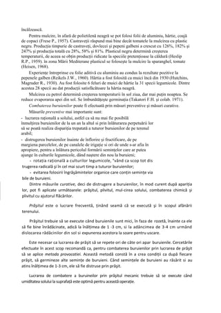 încălzească.
     Pentru mulcire, în afară de polietilenă neagră se pot folosi folii de aluminiu, hârtie, coajă
de copaci (Frese P., 1957). Castraveţii răspund mai bine decât tomatele la mulcirea cu plastic
negru. Producţia timpurie de castraveţi, dovlecei şi pepeni galbeni a crescut cu 126%, 182% şi
247% şi producţia totală cu 28%, 58% şi 81%. Plasticul negru determină creşterea
temperaturii, de aceea se obţin producţii ridicate la speciile pretenţioase la căldură (Heslip
R.P., 1959). în zona Mării Mediterane plasticul se foloseşte la mulcire la sparanghel, tomate
(Heisen, 1968).
     Experienţe întreprinse cu folie aditivă cu aluminiu au condus la rezultate pozitive la
pepenele galben (Reikels J.W., 1960). Hârtia a fost folosită ca muici încă din 1930 (Hutchins,
Magruder R., 1930). Au fost folosite 6 feluri de muici de hârtie la 31 specii legumicole. Dintre
acestea 28 specii au dat producţii satisfăcătoare la hârtia neagră.
     Mulcirea cu petrol determină creşterea temperaturii în sol ziua, dar mai puţin noaptea. Se
reduce evaporarea apei din sol. Se îmbunătăţeşte germinaţia (Takatori F.H. şi colab. 1971).
     Combaterea buruienilor poate fi efectuată prin măsuri preventive şi măsuri curative.
     Măsurile preventive mai importante sunt:
- lucrarea raţională a solului, astfel ca să nu mai fie posibilă
înmulţirea buruienilor de la un an la altul si prin înlăturarea perpetuării lor
să se poată realiza dispariţia trepatată a tuturor buruienilor de pe terenul
arabil;
- distrugerea buruienilor înainte de înflorire şi fructificare, de pe
margiena parcelelor, de pe canalele de irigaţie si ori de unde s-ar afia în
apropiere, pentru a înlătura pericolul formării seminţelor care ar putea
ajunge în culturile legumicole, dând naştere din nou la buruieni;
      - rotaţia raţională a culturilor legumicole, °vând ca scop tot dis
 trugerea radicală şi în cel mai scurt timp a tuturor buruienilor;
      - evitarea folosirii îngrăşămintelor organice care conţin seminţe via
 bile de buruieni.
      Dintre măsurile curative, deci de distrugere a buruienilor, în mod curent după apariţia
 lor, pot fi aplicate următoarele: prăşitul, plivitul, mul-cirea solului, combaterea chimică şi
 plivitul cu ajutorul flăcărilor.

    Prăşitul este o lucrare frecventă, ţinând seamă că se execută şi în scopul afânării
terenului.

     Prăşitul trebuie să se execute când buruienile sunt mici, în faza de rozetă, înainte ca ele
să fie bine înrădăcinate, adică la înălţimea de 1 -3 cm, si la adâncimea de 3-4 cm urmând
dislocarea rădăcinilor din sol si expunerea acestora la soare pentru uscare.

    Este necesar ca lucrarea de prăşit să se repete ori de câte ori apar buruienile. Cercetările
efectuate în acest scop recomandă ca, pentru combaterea buruienilor prin lucrarea de prăşit
să se aplice metoda provocatiei. Această metodă constă în a crea condiţii ca după fiecare
prăşit, să germineze alte seminţe de buruieni. Când seminţele de buruieni au răsărit si au
atins înălţimea de 1-3 cm, ele să fie distruse prin prăşit.

   Lucrarea de combatere a buruineilor prin prăşitul mecanic trebuie să se execute când
umiditatea solului la suprafaţă este optimă pentru această operaţie.
 