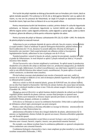 Prin lucrări de prăşit repetate se distrug şi buruienile care se înmulţesc prin rizomi, dacă se
aplică metoda epuizării. Prin prăsirea la 10-14 zile şi distrugerea lăstarilor care au apărut din
rizomi, nu mai are loc procesul de fotosinteză, iar după 3-4 praşile se epuizează rezerva de
hrană din rizomi, fapt care face ca lăstarul să nu se mai poată reface.

     Pentru mecanizarea lucrării de întreţinere a solului, printre rânduri în culturile legumicole
prăsitoare, se folosesc cultivatoare legumicole cu lumină mărită sub cadru, echipate cu
diferite organe active: cuţite săgeată unilaterale, cuţite săgeată cu apripi egale, cuţite cu tăiere
în planuri, ghiare de afânare şi rărite pentru refacerea rigolelor de udare.

    Pentru lucrarea de prăşit se folosesc cultivatoarele CPL-2,8, CL-4,5M + L445. Pe rândurile
de plante prăştiul se execută manual.

     Adâncimea la care se prăşeşte depinde de specia cultivată, faza de creştere, textura solului
şi scopul urmărit. Când se urmăreşte în special distrugerea buruienilor, prăşitul trebuie să se
facă la adâncimea de 3-4 cm, deoarece la această adâncime eficienţa de distrugere a
buruienilor este maximă. Când scopul principal este afânarea solului şi încorporarea
îngrăşămintelor faziale, adâncimea la care se prăşeşte este de 8-10 cm.
     Numărul praşilelor variază în funcţie de cultură, regimul de precipitaţii, numărul de udări
şi gradul de îmburuienare. în mod obişnuit se aplică 2 praşile manuale pe rând şi 3-4 praşile
mecanice între rânduri.
     Plivitul buruienilor este o lucrare migăloasă şi costisitoare. Se aplică numai la producerea
răsadurilor şi la culturile din câmp cu densitate mare (ex. producerea arpagicului), pe rândurile
de plante (ceapă, rădăcinoase), în cuiburi (cucurbitaceae), sau când masa vegetativă a acoperit
solul şi este dificilă folosirea altor măsuri (varză, cucurbitaceae). Se poate aplica si la unele
culturi semincere, cu densitate mare (mazăre).
     Plivitul trebuie executat când pământul este reavăn si buruienile sunt mici, astfel ca
acestea să se smulgă cu rădăcini cu tot, tară să deranjeze plantele legumicole. După plivit solul
se afânează printr-o praşilă.
     Mulcirea solului cu folii de material plastic, groase de 0,04-0,05 mm, de culoare închisă,
are un efect bun împotriva buruienilor. Sub folia de culoare închisă, din cauza lipsei de lumină,
buruienile se etiolează imediat ce răsar si mor. Folia de culoare neagră e folosită tot mai des
(Teasdale J.R., 1985).
     Plivitul cu ajutorul flăcărilor se aplică înaintea răsăririi plantelor de cultură sau în timpul
vegetaţiei printre rândurile de plante cultivate, acestea fiind protejate cu ajutorul unor
paravane. Pentru acest tratament se folosesc maşini speciale prevăzute cu rezervoare de
combistibil (butan, propan), arzătoare şi conducte.
     Erbicidarea se foloseşte cu succes la combaterea buruienilor. Erbici-dele se aplică înainte
de înfiinţarea culturii (ppi), preemergent sau post-emergent.
     Pentru a mări eficacitatea şi eficienţa erbicidării se recurge la folosirea amestecurilor de
erbicide pentru a lărgi fitotoxicitatea lor,
     administrarea erbicidelor în benzi de-a lungul rândurilor de plante, administrarea lor în
amestec cu îngrăşăminte chimice lichide (în special azo-toase), folosirea erbicidelor granulate
sau sub formă de spumă.
     Pentru combaterea buruienilor se pot folosi şi metode biologice care se bazează pe
folosirea unor virusuri, bacterii, ciuperci, insecte, care parazitează anumite buruieni.
     De exemplu s-au obţinut rezultate bune în combaterea pălămidei cu ajutorul coleopterului
Altica carduorum care consumă frunzele.
     Combaterea biologică a buruienilor a luat o mare amploare pe plan mondial şi s-au obţinut
rezultate remarcabile (Schroeder, 1 985).
 