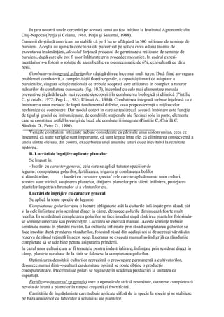 In ţara noastră unele cercetări pe această temă au fost iniţiate la Institutul Agronomic din
Cluj-Napoca (Perju şi Ceianu, 1988, Perju şi Salontai, 1988).
Oamenii de ştiinţă americani au stabilit că pe 1 ha se află până la 500 milioane de seminţe de
buruieni. Aceştia au ajuns la concluzia că, pulverizat pe sol cu circa o lună înainte de
executarea însămânţării, alcoolul forţează procesul de germinare a milioane de seminţe de
buruieni, după care ele pot fi uşor înlăturate prin procedee mecanice. In cadrul experi-
mentărilor s-a folosit o soluţie de alcool etilic cu o concentraţie de 6%, echivalentă cu tăria
berii.
     Combaterea integrată a burienilor câştigă din ce înce mai mult teren. Dată fiind anvergura
problemei combaterii, a complexităţii florei vegetale, a capacităţii mari de adaptare a
buruienilor, singura soluţie raţională ce trebuie adoptată este utilizarea în complex a tuturor
măsurilor de combatere cunoscute (fig. 10.7), începând cu cele mai elementare metode
preventive şi până la cele mai recente descoperiri în combaterea biologică şi chimică (Pintilie
C. şi colab., 1972; Pop L., 1985; Ulinici A., 1984). Combaterea integrată trebuie înţeleasă ca o
îmbinare a unor metode de luptă fundamental diferite, cu o preponderenţă a mijloacelor
nechimice de combatere. Dar modul corect în care se realizează această îmbinare este funcţie
de tipul şi gradul de îmburuienare, de condiţiile staţionale ale fiecărei sole în parte, elemente
care se constituie astfel în verigi de bază ale combaterii integrate (Pintilie C, Chirilă C,
Săndoiu D., Petre G., 1990).
     Verigile combaterii integrate trebuie considerate ca părti ale unui sistem unitar, ceea ce
înseamnă că toate verigile sunt importante, că sunt legate între ele, că eliminarea consecventă a
uneia dintre ele sau, din contră, exacerbarea unei anumite laturi duce inevitabil la rezultate
nedorite.
     B. Lucrări de îngrijire aplicate plantelor
     Se împart în:
     - lucrări cu caracter general, cele care se aplică tuturor speciilor de
legume: completarea golurilor, fertilizarea, irigarea şi combaterea bolilor
si dăunătorilor;         - lucrări cu caracter special cele care se aplică numai unor culturi,
acestea sunt: răritul, susţinerea plantelor, dirijarea plantelor prin tăieri, înălbirea, protejarea
plantelor împotriva brumelor şi a vânturilor etc.
     Lucrări de îngrijire cu caracter general
     Se aplică la toate specile de legume.
     Completarea golurilor este o lucrare obligatorie atât la culturile înfi-inţate prin răsad, cât
şi la cele înfiinţate prin semănat direct în câmp, deoarece golurile diminuează foarte mult
recolta. In semănături completarea golurilor se face imediat după răsărirea plantelor folosindu-
se seminţe umectate sau preîncolţite. Lucrarea se execută manual. Aceste seminţe trebuie
semănate numai în pământ reavăn. La culturile înfiinţate prin răsad completarea golurilor se
face imediat după prinderea răsadurilor, folosind răsad din acelaşi soi si de aceeaşi vârstă din
rezerva de răsad reţinută în acest scop. Lucrarea se execută manual având grijă ca răsadurile
completate să se ude bine pentru asigurarea prinderii.
In cazul unor culturi cum ar fi tomatele pentru industrializare, înfiinţate prin semănat direct în
câmp, plantele rezultate de la rărit se folosesc la completarea golurilor.
     Optimizarea densităţii culturilor reprezintă o preocupare permanentă a cultivatorilor,
deoarece numai dintr-o cultură cu densitate optimă se poate obţine o producţie
corespunzătoare. Procentul de goluri se regăseşte în scăderea producţiei la unitatea de
suprafaţă.
     Fertilizareajn cursul vp.gptnţicj esre o operaţie de strictă necesitate, deoarece completează
nevoia de hrană a plantelor în timpul creşterii şi fructificării.
     Cantităţile de îngrăşăminte care trebuie aplicate diferă de la specie la specie şi se stabilesc
pe baza analizelor de laborator a solului si ale plantelor.
 