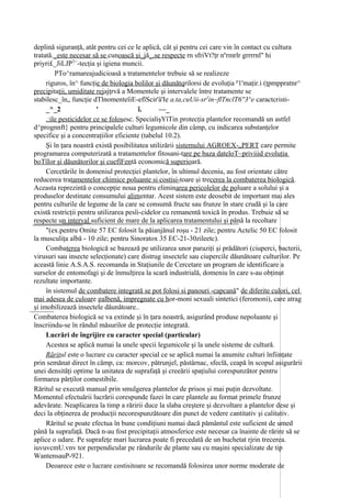 deplină siguranţă, atât pentru cei ce le aplică, cât şi pentru cei care vin în contact cu cultura
tratată._este necesar să se cunoască şi_jă_.se respecte rn sfriVt?ţr nnrmrlr grrrrnl" hi
priyri£_JiLJPT>-tecţia şi igiena muncii.
         PTo^ramareajudicioasă a tratamentelor trebuie să se realizeze
     riguros, în^ funcţie de biologia bolilor şi dăunătqrilorsi de evoluţia p1'maţir.i (ţpmppratnr^
precipitaţii, umiditate rejajţrvă a Momentele şi intervalele între tratamente se
stabilesc_în„ funcţie dTlnomenteîiE-efîScir'â'Ie a.ta,cuUii-srJin~flTnclT6''3^e caractcristi-
     _^_2                '               î.      —_
     .:ile pesticidelor ce se folosesc. SpecialişYîTin protecţia plantelor recomandă un astfel
d^prognnft} pentru principalele culturi legumicole din câmp, cu indicarea substanţelor
specifice şi a concentraţiilor eficiente (tabelul 10.2).
     Şi în ţara noastră există posibilitatea utilizării sistemului AGROEX-„PERT care permite
programarea computerizată a tratamentelor fitosani-tare pe baza dateloT~priviiid evoluţia
boTîIor şi dăunătorilor şi cuefîFentă economică superioară.
     Cercetările în domeniul protecţiei plantelor, în ultimul deceniu, au fost orientate către
reducerea tratamentelor chimice poluante si costisi-toare şi trecerea la combaterea biologică.
Aceasta reprezintă o concepţie noua pentru eliminarea pericolelor de poluare a solului şi a
produselor destinate consumului alimentar. Acest sistem este deosebit de important mai ales
pentru culturile de legume de la care se consumă fructe sau frunze în stare crudă şi la care
există restricţii pentru utilizarea pesîi-cidelor cu remanentă toxică în produs. Trebuie să se
respecte un interval suficient de mare de la aplicarea tratamentului şi până la recoltare
     "(ex.pentru Omite 57 EC folosit la păianjănul roşu - 21 zile; pentru Actelic 50 EC folosit
la musculiţa albă - 10 zile; pentru Sinoratox 35 EC-21-30zileetc).
     Combaterea biologică se bazează pe utilizarea unor paraziţi şi prădători (ciuperci, bacterii,
virusuri sau insecte selecţionate) care distrug insectele sau ciupercile dăunătoare culturilor. Pe
această linie A.S.A.S. recomanda in Staţiunile de Cercetare un program de identificare a
surselor de entomofagi şi de înmulţirea la scară industrială, domeniu în care s-au obţinut
rezultate importante.
     în sistemul de combatere integrată se pot folosi si panouri -capcană" de diferite culori, cel
mai adesea de culoare galbenă, impregnate cu hor-moni sexuali sintetici (feromoni), care atrag
şi imobilizează insectele dăunătoare..
Combaterea biologică se va extinde şi în ţara noastră, asigurând produse nepoluante şi
înscriindu-se în rândul măsurilor de protecţie integrată.
     Lucrări de îngrijire cu caracter special (particular)
     Acestea se aplică numai la unele specii legumicole şi la unele sisteme de cultură.
     Răritul este o lucrare cu caracter special ce se aplică numai la anumite culturi înfiinţate
prin semănat direct în câmp, ca: morcov, pătrunjel, păstârnac, sfeclă, ceapă în scopul asigurării
unei densităţi optime la unitatea de suprafaţă şi creeării spaţiului corespunzător pentru
formarea părţilor comestibile.
Răritul se execută manual prin smulgerea plantelor de prisos şi mai puţin dezvoltate.
Momentul efectuării lucrării corespunde fazei în care plantele au format primele frunze
adevărate. Neaplicarea la timp a răririi duce la slaba creştere şi dezvoltare a plantelor dese şi
deci la obţinerea de producţii necorespunzătoare din punct de vedere cantitativ şi calitativ.
     Răritul se poate efectua în bune condiţiuni numai dacă pământul este suficient de umed
până la suprafaţă. Dacă n-au fost precipitaţii atmosferice este necesar ca înainte de rărire să se
aplice o udare. Pe suprafeţe mari lucrarea poate fi precedată de un buchetat rjrin trecerea.
iuvuvcmU.vnv tor perpendicular pe rândurile de plante sau cu maşini specializate de tip
WantensauP-921.
     Deoarece este o lucrare costisitoare se recomandă folosirea unor norme moderate de
 