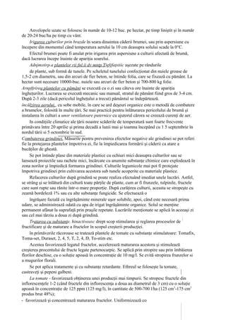 Anvelopele uzate se folosesc în număr de 10-12 buc. pe hectar, pe timp liniştit şi în număr
de 20-24 buc/ha pe timp cu vânt.
     Irigarea culturilor prin brazde în seara dinaintea căderii brumei, sau prin aspersiune cu
începere din momentul când temperatura aerului la 10 cm deasupra solului scade la 0°C.
     Efectul brumei poate fi anulat prin irigarea prin aspersiune a culturii afectată de brumă,
dacă lucrarea începe înainte de apariţia soarelui.
     Adnjmstirp.a plantelor rii fnl.ii dv mntp.Ţigljfaţstiic aşezate pe rândurile
     de plante, sub formă de tunele. Pe scheletul tunelului confecţionat din nuiele groase de
1,5-2 cm diametru, sau din arcuri de fier beton, se întinde folia, care se fixează cu pământ. La
hectar sunt necesare 10000-buc. nuiele sau arcuri de fier beton şi 700-800 kg folie.
Arnpfţrirea plantelor cu pământ se execută cu o zi sau câteva ore înainte de apariţia
îngheţurilor. Lucrarea se execută mecanic sau manual, stratul de pământ fiind gros de 3-4 cm.
După 2-3 zile (dacă pericolul îngheţului a trecut) pământul se îndepărtează.
încălzirea aerului,, cu sobe mobile, în care se ard deşeuri organice este o metodă de combatere
a brumelor, folosită în multe ţări. Se mai practică pentru înlăturarea pericolului de brumă şi
instalarea în culturi a unor ventilatoare puternice cu ajutorul cărora se creează curenţi de aer.
     In condiţiile climatice ale ţării noastre scăderile de temperatură sunt foarte frecvente
primăvara între 20 aprilie şi prima decadă a lunii mai şi toamna începând cu 1 5 septembrie în
nordul tării si 5 octombrie în sud.
Combaterea grindinei. Măsurile pentru prevenirea efectelor negative ale grindinei se pot referi
fie la protejarea plantelor împotriva ei, fie la împiedicarea formării şi căderii ca atare a
bucăţilor de gheată.
     Se pot întinde plase din materiale plastice cu ochiuri mici deasupra culturilor sau se
lansează proiectile sau rachete mici, încărcate cu anumite substanţe chimice care explodează în
zona norilor şi împiedică formarea grindinei. Culturile legumicole mai pot fi protejate
împotriva grindinei prin cultivarea acestora sub tunele acoperite cu materiale plastice.
     Refacerea culturilor după grindină se poate realiza efectuând imediat unele lucrări. Astfel,
se strâng şi se înlătură din cultură toate părţile de plante, cum ar fi frunzele, tulpinile, fructele
care sunt rupte sau rănite într-o mare proporţie. După curăţirea culturii, aceasta se stropeşte cu
zeamă bordeleză 1% sau cu alte substanţe fungicide. Se efectuează o
     îngrăşare fazială cu îngrăşăminte minerale uşor solubile, apoi, când este necesară prima
udare, se administrează odată cu apa de irigat îngrăşăminte organice. Solul se menţine
permanent afânat la suprafaţă prin praşile repetate. Lucrările menţionate se aplică în aceeaşi zi
sau cel mai târziu a doua zi după grindină.
     Tratarea cu substanţe, hinactiveaxc drept scop stimularea şi reglarea proceselor de
fructificare şi de maturare a fructelor în scopul creşterii producţiei.
     în primăverile răcoroase se tratează plantele de tomate cu substanţe stimulatoare: Tomafix,
Toma-set, Duraset, 2, 4, 5, T, 2, 4, D, To-stim etc.
     Acestea favorizează legatul fructelor, accelerează maturarea acestora şi stimulează
creşterea procentului de fructe legate partenocarpic. Se aplică prin stropire sau prin îmbăierea
florilor deschise, cu o soluţie apoasă în concentraţie de 10 mg/l. Se evită stropirea frunzelor si
a mugurilor florali.
     Se pot aplica tratamente şi cu substanţe retardante. Ethreul se foloseşte la tomate,
castraveţi şi pepeni galbeni.
     La tomate - favorizează obţinerea unei producţii mai timpurii. Se stropesc fructele din
inflorescenţele 1-2 (când fructele din inflorescenţa a doua au diametrul de 3 cm) cu o soluţie
apoasă în concentraţie de 125 ppm (125 mg/l), în cantitate de 500-700 l/ha (125 cm3-175 cm3
produs brut 48%);
- favorizează şi concentrează maturarea fructelor. Uniformizează co
 