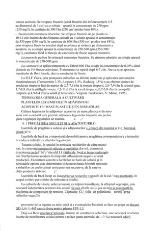 loraţia acestora. Se stropesc fructele (când fructele din inflorescenţele 4-5
au diametrul de 3 cm) cu o soluţie apoasă în concentraţie de 250 ppm
(250 mg/l), în cantitate de 500 l/ha (250 cm3 produs brut 48%);
- favorizează maturarea fructelor. Se stropesc fructele de pe plantă cu
10-12 zile înainte de desfiinţarea culturii cu o soluţie apoasă în concentraţie
de 350 ppm (350 mg/l), în cantitate de 800 l/ha (550 cm3 produs brut 48%),
prin stropirea fructelor imediat după recoltarea şi sortarea pe dimensiuni a
acestora, cu o soluţie apoasă în concentraţie de 250-500 ppm (250-500
mg/l), cantitatea fiind în funcţie de cantitatea de fructe supusă maturării.
     La pepenele galben favorizează maturarea fructelor. Se stropesc plantele cu soluţie apoasă
în concentraţie de 250-500 ppm.
     La castraveţi se aplică tratamente cu Ethrel 600 l/ha soluţie în concentraţie de 0,05% când
plantele au 5-6 frunze adevărate. Tratamentul se repetă după 6-7 zile. Are ca scop sporirea
numărului de flori femele, deci a numărului de fructe.
     La ICLF Vidra, prin protejarea culturilor cu diferite materiale şi aplicarea substanţelor
biostimulatoare (Tomatostim 3,3%, Legarex 1,5%, Rodoleg 1,5%) s-au obţinut sporuri de
producţie timpurie faţă de martor de 2,7-7,6 t/ha la tomate timpurii, 2,0-7,9 t/ha la ardeiul gras,
1,7-8,8 t/ha la pătlăgele vinete, 1,2-11,6 t/ha la varză timpurie, 0,7-5,8 t/ha la conopidă
timpurie şi 4,9-8,4 t/ha la salată (Elena lancu, Virginia Teodorescu, V. Miron, 1995).
     TEHNOLOGIA GENERALĂ A CULTIVĂRII
     PLANTELOR LEGUMICOLE ÎN ADĂPOSTURI
     ACOPERITE CU MASE PLASTICE ŞI ÎN SERE-SOLAR
     Cultura legumelor în adăposturi acoperite cu mase plastice si în sere-
solar este o metodă care permite obţinerea legumelor timpurii sau prelun
girea vegetaţiei legumelor de toamnă.          n     „^
     11.1 PREGĂTIREA SOLULUI ŞI A ADaTDSTURILO
     Lucrările de pregătire a solului şi a adăposturilor s_e încep din toamnă şi j>e_£ontinuă
primă^ai^r-
     Lucrările de bază au o importanţă deosebită pentru pregătirea corespunzătoare a terenului
în vederea înfiinţării culturilor legumicole.
     Tasarea solului, în special în perioada recoltărilor de către munci
tori, în contextul menţinerii ridicate a umidităţii din sol, determină
executarea cu de£^bi|^j^n|iejaJjLL£,rărilor de_bază şi în perioada opti-
mă. Neefectuarea acestora în timp util influenţează negativ nivelul
producţiei. Executarea corectă a lucrărilor de bază ale solului şi în
perioadele optime este determinată si de necesitatea folosirii raţionale
a solariilor cu unele culturi anticipate sau succesive, de la care se
obţin producţii ridicate.       j^
     Lucrările de bază încep cu îndepărtarea resturilor vegetale de la cul-' tura anterioară, în
scopul evitării pericolului de infestare a solului.
     La culturile de vinete, ardei şi tomate cu tulpini lemnificate, la sfârşitul vegetaţiei, este
necesară îndepărtarea acestora din solarii. Se taie sforile sus şi jos sivrejn se transportă la
platforma de compostare fp remorci Căjrtusite CU folie de polietilenă nirtnijTprpq
rafturilor yegeţflle

    provenite de la legume cu talie mică si a eventualelor buruieni se face cu grapa cu discuri
GD-1,4+ L-445 sau cu freza pentru păşune FPP-1,3.
    Deşi s-a făcut nivelarea' terenului înainte de construirea solariilor, este necesară nivelarea
înainte de mobilizarea solului pentru a reface panta terenului de 1-3 %o necesară udării
 