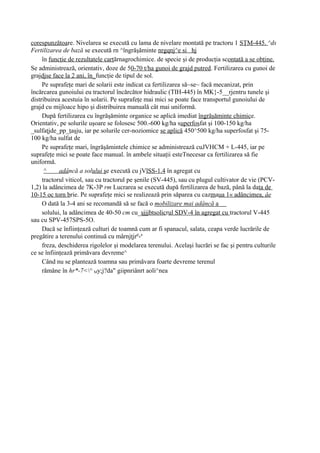 corespunzătoare. Nivelarea se execută cu lama de nivelare montată pe tractoru 1 SŢM-445. ^ds
Fertilizarea de bază se execută rn ^îngrăşăminte nrgqnj^e si hj
     în funcţie de rezultatele carţărnagrochimice. de specie şi de producţia scontată a se obţine.
Se administrează, orientativ, doze de 50-70 t/ha gunoi de grajd putred. Fertilizarea cu gunoi de
grajdjse face la 2 ani, în_funcţie de tipul de sol.
     Pe suprafeţe mari de solarii este indicat ca fertilizarea să~se~ facă mecanizat, prin
încărcarea gunoiului eu tractorul încărcător hidraulic (TIH-445) în MK}-5__rjentru tunele şi
distribuirea acestuia în solarii. Pe suprafeţe mai mici se poate face transportul gunoiului de
grajd cu mijloace hipo şi distribuirea manuală cât mai uniformă.
     După fertilizarea cu îngrăşăminte organice se aplică imediat îngrăşăminte chimice.
Orientativ, pe solurile uşoare se folosesc 500.-600 kg/ha superfosfat şi 100-150 kg/ha
_sulfaţjde_pp_ţaşju, iar pe solurile cer-noziomice se aplică 450^500 kg/ha superfosfat şi 75-
100 kg/ha sulfat de
     Pe suprafeţe mari, îngrăşămintele chimice se administrează cuJVHCM + L-445, iar pe
suprafeţe mici se poate face manual. în ambele situaţii esteTnecesar ca fertilizarea să fie
uniformă.
      ^     adâncă a solului şe execută cu jVlSS-1.4 în agregat cu
     tractorul viticol, sau cu tractorul pe şenile (SV-445), sau cu plugul cultivator de vie (PCV-
1,2) la adâncimea de 7K-3P rm Lucrarea se execută după fertilizarea de bază, până la data de
10-15 oc torn brie. Pe suprafeţe mici se realizează prin săparea cu cazmaua 1« adâncimea, âe
     O dată la 3-4 ani se recomandă să se facă o mobilizare mai adâncă a
     solului, la adâncimea de 40-50 cm cu_şjjjbtsolicrul SDV-4 în agregat cu tractorul V-445
sau cu SPV-457SPS-5O.
     Dacă se înfiinţează culturi de toamnă cum ar fi spanacul, salata, ceapa verde lucrările de
pregătire a terenului continuă cu mârnjţjrp-a
     freza, deschiderea rigolelor şi modelarea terenului. Acelaşi lucrări se fac şi pentru culturile
ce se înfiinţează primăvara devreme^
     Când nu se plantează toamna sau primăvara foarte devreme terenul
     rămâne în hr*-7<^ My;j?da" giipnriânrt aoli^nea
 