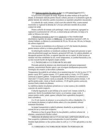 Deschiderea rigolelo/"ăe udare se face cu cultivatorul legumicol CL-
     4,5 pTevazut ctTcorpuri de rariţă. Rigolele de udare trebuie să fie perTect
drepte, la distanţele indicate pentru fiecare cultură, precum si la distantele egale de
părţile laterale ale solariilor, pentru executarea cu uşurinţă a praşilelor mecanizate.
     La culturile de varză, tomate, ciclul scurt din solariile bloc, ecarta-mentul
tractorului se reglează la distanţa de 1,4 m pe cultivator montân-du-se două
corpuri de rariţă.
     Pentru culturile de tomate ciclu prelungit, vinete şi castraveţi, agregatul se
reglează la ecartamentul de 1,92 cm, cu două rariţe pe cultivator, în timp ce la
ardei se folosesc trei rariţe.
     [ Modelarea terenului şi marcarea rândurilor se face imediat după
deschiderea rigolelor de udare cu MMS-2,8,~su^pendată pe tractorul L-445, în
straturi înălţate, cu lăţimea la coronament de 50 cm, 94 cm sau 146 cm, în funcţie
de cultura respectivă.
     Este necesar ca modelarea să se efectueze cu 4-5 zile înainte de plantare,
pentru tasarea solului şi evitarea greşelilor de plantare.
     In tehnologiile moderne se instalează conducte de irigare prin picurare şi apoi
folie de polietilenă neagră sau fumurie, groasă de 0,05 mm. In vederea plantării, se
decupează porţiuni din folie, cu aparate speciale sau cu cuţitul. In felul acesta se
menţine mai bine umiditatea în sol, creste temperatura, se combat buruienile şi nu
se mai execută lucrări de îngrijire asupra solului.
     11.2. ÎNFIINŢAREA CULTURILOR ÎN SOLARII
     Perioada optimă de plantare este determinată de realizarea temperaturii
minime, caracteristică fiecărei specii, care să asigure desfăşurarea proceselor
fiziologice de creştere şi dezvoltare a plantelor.
Temperatura favorabilă în sol trebuie să se menţină timp de 3-4 zile la circa 5-7^C
pentru varză, ÎO^C pentru tomate, 12^C pentru ardei şi vinete, 14-15"C pentru
castraveţi şi pepeni galbeni. Temperaturile optime de plantare se realizează în
intervalul 1-5 martie pentru varză şi conopidă, 20-30 martie pentru tomate, 1-10
aprilie pentru ardei, vinete şi fasole urcătoare, 15-20 aprilie pentru castraveţi,
acestea fiind şi datele de plantare.
La stabilirea datelor de plantare primăvara se va ţine seama şi de condiţiile
concrete ale anului respectiv.
     Culturile legumicole se pot înfiinţa şi în cursul verii: tomate ciclul II, j
castraveţi, fasole (la jumătatea lunii iunie), ca şi toamna; ceapa verde, ]
usturoi pentru stufat, salată, spanac (sfârşitul lunii septembrie-începutul j
lunii octombrie).        '
     Cu 10 zile înainte de plantare se procedează la călirea răsadurilor. Cu
o zi înainte de plantare se aplică ultima udare şi în ziua plantării ultimul
tratament fitosanitar. '
     în timpul transportului şi până la plantare răsadurile se protejează de ;
curenţi de aer şi soare prin acoperire.         ;
     Plantarea se face în gropi făcute în ziua plantării, conform schemei de j
plantare, caracteristică fiecărei culturi
     Adâncimea de plantare este cu 2-3 cm mai mare, astfel încât cuburile să fie
bine acoperite şi pământul tasat corespunzător în jurul răsadului.
Imediat după plantare se face prima udare la cuib cu 1-1,5 litri apă pentru a nu răci
solul.
     11.3 DIRIJAREA FACTORILOR DE MEDIU ÎN PERIOADA DE
 