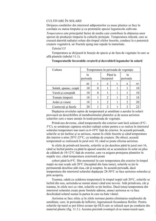 CULTIVARE ÎN SOLARII
Dirijarea condiţiilor din interiorul adăposturilor cu mase plastice se face în
corelaţie cu starea timpului şi cu pretenţiile speciei legumicole cultivate.
Temperatura este principalul factor de mediu care contribuie la obţinerea unor
sporuri de producţie timpurie la culturile protejate. Temperatura ridicată, care se
creează datorită radiaţiei solare din timpul zilelor însorite, conduce la o puternică
creştere vegetativă, iar fructele ajung mai repede la maturitate.
     Tabelul UI
     Temperatura se dirijează în funcţie de specie şi de faza de vegetaţie în care se
află plantele (tabelul 11.1).
     Temperaturile favorabile creşterii şi dezvoltării legumelor în solarii

    Cultura                     Temperatura în perioada de vegetaţie
                            (°C)în             Până la        în
                            perioada      începutul       perioada
                            plantatului s fructificării s fructificării so
                                ae             a              a
      Salată, spanac, ceapă r 10 ol 8 er 1 ol 1 er 1 l 10
      Varză şi conopidă        -12 10       8 0 1 0-121 0-151 -12 10
      Tomate timpurii          -12 18       1 0-152 0-121 0-152 -12 18
      Ardei şi vinete          -20 18 2-141 0-222 4-161 2-252 -22 20
      Castraveţi şi fasole     -20 20 4-161 2-242 6-181 4-282 -25 22
     Depăşirea nivelului optim de temperatură şi umiditate a aerului în solarii
provoacă un dezechilibru al metaboslimului plantelor şi de aceea aerisirea
solariilor cere o mare atenţie în toată perioada de vegetaţie.
     Primăvara devreme, când temperaturile din exterior sunt încă scăzute (4°C-
5°C), se urmăreşte captarea oricărei radiaţii solare pentru a se realiza în interiorul
solarului temperaturi mai mari cu 6-10°C faţă de exterior. In această perioadă,
solariile se ţin închise şi se aerisesc, numai în zilele însorite şi când temperatura
din interior a atins 20°C-25°C, cu tendinţa de creştere. De obicei, această
temperatură se realizează în jurul orei 10, când se poate efectua aerisirea.
     în zilele de primăvară însorite, solariile se ţin deschise până în jurul orei 16,
când se închid pentru ca până la apusul soarelui să se acumuleze în solar un plus
de căldură de 10-12°C faţă de exterior, care va asigura protejarea plantelor în
nopţile reci, când temperatura exterioară poate
     cobori până la 0°C. Din momentul în care temperatura din exterior în timpul
nopţii nu mai scade sub 20°C (începând din luna iunie), solariile se ţin în
permanenţă deschise atât ziua, cât şi noaptea. In această perioadă, dacă
temperatura din interiorul solarului depăşeşte 28-30°C se face aerisirea solarului şi
prin acoperiş.
     Toamna, odată cu scăderea temperaturii în timpul nopţii sub 20°C, solariile se
închid din nou, aerisindu-se numai atunci când este nevoie. Atât primăvara, cât şi
toamna, în zilele reci cu vânt, solariile se ţin închise. Dacă totuşi temperatura din
interiorul solarului creşte peste limitele admise, atunci aerisirea se va face
deschizând solarul numai în partea în care nu bate vântul.
     Aerisirea se face zilnic şi în zilele noroase pentru eliminarea surplusului de
umiditate, care, în perioada de înflorire, îngreunează fecundarea florilor. Pentru
solariile tip tunel se pot folosi ecrane tip OLS care se rulează uşor pe conducte din
material plastic (fig. 11.3.). Acestea prezintă avantajul că se manevrează uşor,
 