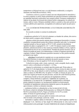 temperatura se dirijează mai uşor, se evită formarea condensului, se asigură o
iluminare mai bună (Revue horticol, 1992).
     Umiditatea relativă a aerului în solarii este mai ridicată decât în atmosferă si
în serele acoperite cu sticlă. Pentru polietilenă este specifică formarea condensului
pe suprafaţa interioară a peliculelor care acoperă solarul. Formarea condensului şi
căderea lui pe plante favorizează dezvoltarea bolilor criptogamice la culturile de
tomate, ardei şi vinete. Dirijarea umidităţii relative a aerului se face prin aerisire şi
evitarea udărilor prin aspersiune, recurgându-se la udarea pe rigole sau prin picu-
rare.
     11.4. LUCRĂRI DE ÎNTREŢINERE A CULTURILOR LEGUMICOLE ÎN
SOLARII
     Se execută cu atenţie si constau în următoarele:
     1 5
- completarea golurilor la 5-8 zile de la plantare cu răsaduri de calitate, din rezerva
de răsad, pentru a asigura culturi încheiate;
     aJanarea solului prin prasile repetate pentru distrugerea buruienilor si crearea
condiţiilor corespunzătoare pentru dezvoltarea sistemului radi-cular. La începutul
vegetaţiei praşila se face pe rigole cu FP-4 l V-445, urmată de deschiderea
rigolelor de udare cu agregatul CL-2,8 + L-445. Pe măsura creşterii şi dezvoltării
plantelor, prăsitul mecanizat se face numai pe straturile înălţate cu freza, reglat la
ecartamentul de 98 cm sau cu motocultorul. Numărul de prasile mecanice este în
funcţie de gradul de tasare şi de îmburuienare a solului şi lungimea perioadei de
vegetaţie a culturii. După efectuarea prasilelor mecanice se face prasila manuală
pe rânduri şi pe rigole;
-        erbicidarea în perioada de vegetaţie are ca scop menţinerea terenu
lui curat de buruieni şi reducerea numărului de prasile manuale şi meca
nice. Erbicidarea se face de regulă la 35-45 zile de la plantare.
     Culturile de tomate, ardei, vinete, castraveţi, varză, conopidă, fasole, ceapă,
usturoi verde se erbicidează cu Fusilade 2 - 2,5 l/ha;
     irigarea în conformitate cu cerinţele speciilor pentru apă. Prima udare se
aplică la 12-15 zile după plantare. La început se folosesc norme de udare mai mici
(200-250 m /ha), iar pe măsură ce solul se încălzeşte si plantele cresc, normele de
udare se măresc la 300-400 irr/ha. Se aplică 3-14 udări, în funcţie de specie. Se
poate face irigarea pe brazde sau prin picurare, aceasta din urmă fiind de preferat;
- fertilizarea fazială se face prin aplicarea de îngrăşăminte chimice
complexe. Prima fertilizare se aplică la 3 săptămâni de la plantare, iar
următoarele 2-3 la interval de 3-4 săptămâni. îngrăşămintele se distribuie
printre rândurile de plante şi se încorporează imediat în sol prin prasilă.
Cantităţile de îngrăşăminte administrate depind de specie şi de gradul de
aprovizionare a solului cu elemente minerale;
- combaterea bolilor şi a dăunătorilor se face la interval de 8-10 zile.
Se folosesc soluţii de substanţe fîtofarmaceutice ca: Orthocid 50, Dithane
M-45 în concentraţie de 0,2%, Nogos şi Fosfotox 0,1-0,15% şi multe
altele, în funcţie de agentul patogen şi de specie;
- susţinerea plantelor se face pe spalier la tomate ciclu scurt şi pe
sfori la tomate ciclu prelungit, castraveţi, vinete.
- -(tomatele si copilesc radical, la intervale cu 6-8 zile, când lungimea copililor nu
depăşeşte 5 cm. Cârnirea se face după 4-5 inflorescenţe la ciclu scurt si 8-10
inflorescenţe la ciclu prelungit. Frunzele îmbătrânite de la bază se îndepărtează.
 