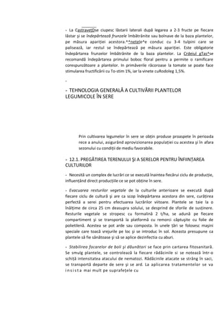 - La CastraveţDse ciupesc lăstarii laterali după legarea a 2-3 fructe pe fiecare
lăstar şi se îndepărtează frunzele îmbătrânite sau bolnave de la baza plantelor,
pe măsura apariţiei acestora.^^netele^e conduc cu 3-4 tulpini care se
palisează, iar restul se îndepărtează pe măsura apariţiei. Este obligatorie
îndepărtarea frunzelor îmbătrânite de la baza plantelor. La Crdeiul gTas^se
recomandă îndepărtarea primului boboc floral pentru a permite o ramificare
corespunzătoare a plantelor. In primăverile răcoroase la tomate se poate face
stimularea fructificării cu To-stim 1%, iar la vinete cuRodoleg 1,5%.

-

- TEHNOLOGIA GENERALĂ A CULTIVĂRII PLANTELOR
LEGUMICOLE ÎN SERE




       Prin cultivarea legumelor în sere se obţin produse proaspete în perioada
       rece a anului, asigurând aprovizionarea populaţiei cu acestea şi în afara
       sezonului cu condiţii de mediu favorabile.

- 12.1. PREGĂTIREA TERENULUI ŞI A SERELOR PENTRU ÎNFIINŢAREA
CULTURILOR
- Necesită un complex de lucrări ce se execută înaintea fiecărui ciclu de producţie,
influenţând direct producţiile ce se pot obţine în sere.

- Evacuarea resturilor vegetale de la culturile anterioare se execută după
fiecare ciclu de cultură şi are ca scop îndepărtarea acestora din sere, curăţirea
perfectă a serei pentru efectuarea lucrărilor viitoare. Plantele se taie la o
înălţime de circa 25 cm deasupra solului, se desprind de sforile de susţinere.
Resturile vegetale se stropesc cu formalină 2 t/ha, se adună pe fiecare
compartiment şi se transportă la platformă cu remorci căptuşite cu folie de
polietilenă. Acestea se pot arde sau composta. în unele ţări se folosesc maşini
speciale care toacă vrejurile pe loc şi se introduc în sol. Aceasta presupune ca
plantele să fie sănătoase şi să se aplice dezinfectia cu aburi.

- Stabilirea focarelor de boli şi dăunători se face prin cartarea fitosanitară.
Se smulg plantele, se controlează la fiecare rădăcinile si se notează într-o
schiţă intensitatea atacului de nematozi. Rădăcinile atacate se strâng în saci,
se transportă departe de sere şi se ard. La aplicarea tratamentelor se va
i n s i s t a mai mult pe suprafeţele cu
 