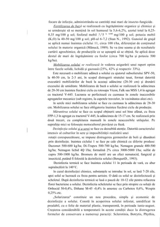 focare de infecţie, administrându-se cantităţi mai mari de insecto-fungicide.
      Fertilizarea de baz ă se realizează cu îngrăşăminte organice şi chimice şi
 se urmăreşte să se menţină în sol humusul la 5,6-6,2%, azotul total la 0,25-
 0,35 mg/100 g sol; fosforul mobil ?2°5 la 3(M0 mg/100 g sol; potasiu mobil
 (K 2 O) la 40-50 mg/100 g sol; pH-ul 6-7,2 (Stan N., 1992). Gunoiul de grajd
 se aplică numai înaintea ciclului 11, circa 100 t/ha, diferenţiat de conţinutul
 solului în materie organică (Mănucă, 1989). Se va ţine seama şi de rezultatele
 cartării agrochimice, de producţiile ce se aşteaptă să se obţină. Se aplică doze
 destul de mari de îngrăşăminte cu fosfor (circa 700 kg/ha şi potasiu 500
 kg/ha).
      Mobilizarea solului se realizează în vederea asigurării unui raport optim
între fazele solidă, lichidă şi gazoasă (25%, 42% şi respectiv 33%).
      Este necesară o mobilizare adâncă a solului cu ajutorul subsolierului SPV-50,
la 40-50 cm, la 2-3 ani, în scopul distrugerii stratului tasat, format datorită
executării mobilizărilor de bază la aceeaşi adâncime (28-30 cm) şi drenării
excesului de umiditate. Mobilizarea de bază a solului se realizează la adâncimea
de 28-30 cm înaintea fiecărui ciclu cu rotosapa Vicon, Falk sau MSS 1,4 în agregat
cu tractorul V-445. Lucrarea se perfectează cu cazmaua în zonele inaccesibile
agregatelor mecanice (sub registre, la capetele traveelor, în vecinătatea aleei etc).
      în serele mici mobilizarea solului se face cu cazmaua la adâncimea de 28-30
cm. Mobilizarea solului se face obligatoriu înaintea fiecărui ciclu de producţie.
      Măruntirea solului se face cu scopul obţinerii unui sol bine afânat, cu freza
FPP-1,3 în agregat cu tractorul V-445, la adâncimea de 15-17 cm. Se realizează prin
două treceri, cu completarea manuală în zonele neaccesibile utilajului. Pe
suprafeţe mici se foloseşte motocultorul prevăzut cu freză.
      Dezinfecţia solului şi a serei se face cu deosebită atenţie. Datorită caracterului
intensiv al culturilor în sere şi imposibilităţii realizării unei
 rotaţii corespunzătoare, se impune distrugerea germenilor de boli şi dăunători
 prin dezinfecţie. înaintea ciclului 1 se face pe cale chimică cu diferite produse:
 Dazomet 500-600 kg/ha; Di-Trapex 500-700 kg/ha; Nemagon granule 400-500
 kg/ha; Nemagon lichid 4Q l/ha; formalină 2% circa 3000-5000 l/ha; sulfat de
 cupru 500-1000 kg/ha. Bromura de metil are un efect nematocid, fungicid şi
 insecticid, putând fi folosită la dezinfectia solului (BenquetD., 1993).
      Dezinfectia termică se face înaintea ciclului 11 în perioada de vară, cu abur
 supraîncălzit la 140^C.
      în cazul dezinfecţiei chimice, substanţele se introduc în sol, se lasă 7-20 zile,
 apoi solul se lucrează cu freza pentru aerisire. O dată cu solul se dezinfectează şi
 scheletul. După dezinfectia termică se lasă o pauză de 10-12 zile pentru refacerea
 florei bacteriene a solului. Dezinfectia scheletului se face prin stropire cu soluţii de
 Orthocid 50-0,4%, Dithane M-45 -0,4% în amestec cu Carbetox 0,6%, Wespin
 0,25% etc.
      „Solarizarea" constituie un nou procedeu, simplu şi economic de
dezinfecţie a solului. Constă în acoperirea solului infestat, umidificat în
prealabil, cu o folie de material plastic, transparentă, în perioada iunie-august.
Creşterea considerabilă a temperaturii în aceste condiţii duce la distrugerea
formelor de conservare a numeroşi paraziţi: Sclerotinia, Botrytis, Phythiu,
 