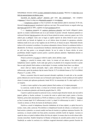 îmbunătăţeşte structura solului şi creşte conţinutul în humus al acestuia. Mulcirea se poate face şi cu
folii de material plastic de diferite culori.
     'Lucrările de îngrijire aplicate plantelor sunt mult, mai numeroasejsi_ mai complexe
comparauvci^uitura în câmp sau adăposturile acoperite cu maseplastice.
     . _ , Completarea solurilor se face în primele zile după plantare până la maximum 25-30 zile,
folosind răsadul de rezervă, transplantat în ghivece mai mari. Prin această lucrare se asigură culturi cu
densitatea apropiată de 100%, capabile să asigure producţii ridicate.
     *—z> Instalarea sistemului de susţinere jjjmlisarea plantelor sunt lucrări obligatorii pentru
speciile cu creştere nedeterminată care nu se pot menţine în poziţie verticală. Susţinerea plantelor se
realizează folosind sfori de susţinere câte una la fiecare plantă de tomate, castraveţi, pepeni, sau 3-4 la
ardeiul gras şi pătlăgele vinete care se leagă cu capătul superior de sârma întinsă în acest scop la
nivelul doliei, pe fermele de legătură, iar cu cel inferior direct de plantă, în apropierea coletului.
înălţimea medie de la care se face legătura este de 20-40 cm, în funcţie de specie. Materialele folosite
trebuie să fie rezistente la umiditate si la acţiunea substanţelor chimice folosite la combaterea bolilor si
dăunătorilor. Se folosesc: ata pescărească, bumbacul, materiale plastice etc. Legarea la bază se face cu
un ochi mai larg pentru a nu ştrangula plantele. Se are în vedere la fixarea sforilor să existe
posibilitatea dirijării lungimii acestora pentru a permite palisarea plantelor. Săptămânal plantele se
dirijează în jurul sforilor.
     Dirijarea plantelor prin tăieri se referă la copilit, cârnit, defoliat, ciupit.
     fnpilitu_s.e. practică la tomate, ardei, vinete. La tomate cel mai adesea se face radical prin
îndepărtarea tuturor copililor. Acolo unde apar goluri şi la plantele de la marginea traveelor se poate
lăsa un copil, plantele fiind conduse cu două tulpini. La tomate, rezultate foarte bune s-au obţinut
     atunci când pe tulpina principală, după a patra inflorescenţă, s-au lăsat 1-2 copiii cu 1-2
inflorescenţe, sporul de producţie faţă de martor fiind de 33,7% la hibridul Sonato şi 35,4 % la Oltbrid
(Popescu V. şi colab., 1979).
     Pentru a economisi forţa de muncă necesară efectuării copilitului, în unele ţări se fac cercetări
pentru obţinerea de soiuri la tomate care nu formează copiii (Japonia). Există rezultate privind copilitul
chimic la tomate prin aplicarea produsului Antak 80 P.S. în concentraţie de 5% când copilii au 2-2,5
cm lungime.
     La ardei şi vinete copilitul se face parţial, planteie fiind conduse cu 2-4 tulpini principale.
     La castraveţi, modul de tăiere a evoluat de la formele anterioare de ciupire a lăstarilor cu 1-2
fructe, la conducerea plantelor sub formă de pergolă (Stan N., 1992).
     Ciupitul se aplică mai puţin la castraveţi în sere, eventual asupra lăstarilor laterali, dar mai mult la
pepenii galbeni şi fasolea urcătoare. La aceasta din urmă se aplică două ciupiri, pentru a favoriza
lăstărirea, prima dată când plantele au 50-60 cm înălţime şi a doua la 100-120 cm înălţime. ^Cărnitul
se face la tomate după 10-12 inflorescenţe la ciclul 1 şi după 5-6 inflorescenţe la ciclul 11. Ardeii si
vinetele se cârnesc cu 40 de zile înainte de desfiinţarea culturii.
     Defolierea constă în îndepărtarea frunzelor îmbătrânite de la baza tulpinii, se aplică frecvent la
tomate, vinete, ardei, castraveţi. Prin defoliere se îndepărtează focarele de infecţie, se realizează o mai
bună aerisire a plantelor, se creează condiţii mai bune de lumină şi se grăbeşte maturarea fructelor. De
asemenea, se creează condiţii mai bune pentru executarea celorlalte lucrări de îngrijire. Lucrarea se
repetă de câteva ori până la înălţimi difeite (0,6-Im) ale tulpinii, la tomate chiar la nivelul ultimei inflo-
rescenţe nerecoltate. Studiile întreprinse în Olanda, la Staţiunea de cercetări pentru culturi în sere din
Naaldwijk au condus la concluzia că o defoliere exagerată determină scăderea gustului fructelor de
 