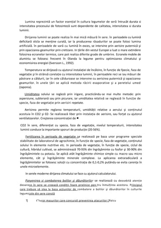 Lumina reprezintă un factor esenţial în cultura legumelor de seră întrucât durata si
intensitatea procesului de fotosinteză sunt dependente de calitatea, intensitatea si durata
luminii.

     Dirijarea luminii se poate realiza în mai mică măsură în sere. în perioadele cu lumină
deficitară sticla se menţine curată, iar la producerea răsadurilor se poate folosi lumina
artificială. în perioadele de vară cu lumină în exces, se intervine prin aerisire puternică şi
prin opacizarea geamurilor prin cretizare. In ţările din vestul Europei a luat o mare extindere
folosirea ecranelor termice, care pot realiza diferite grade de umbrire. Ecranele mobile de
aluminiu se folosesc frecvent în Olanda la legume pentru optimizarea climatului şi
economisirea energiei (Sversson L., 1992).

    Temperatura se dirijează cu ajutorul instalaţiei de încălzire, în funcţie de fpecie, faza de
vegetaţie şi în strânsă corelaţie cu intensitatea luminii, în perioadele reci se iau măsuri de
păstrare a căldurii, iar în cele călduroase se intervine cu aerisirea puternică şi opacizarea
geamurilor. în unele ţări se aplică metoda răcirii evaporative şi a peretelui umed
(Japonia).

    Umiditatea solului se regleză prin irigare, practicându-se mai multe metode: prin
aspersiune, subterană sau prin picurare, iar umiditatea relativă se reglează în funcţie de
specie, faza de vegetaţie prin aerisiri repetate.

    Aerisirea permite reglarea temperaturii, umidităţii relative a aerului şi conţinutul
acestuia în CO2 şi 02- Se realizează liber prin instalaţia de aerisire, sau forţat cu ajutorul
ventilatoarelor. Creşterea concentraţiei de ■

CO2 în sere, diferenţiat cu specia, faza de vegetaţie, nivelul temperaturii, intensitatea
luminii conduce la importante sporuri de producţie (20-56%).

    Fertilizarea în perioada de vegetaţie se realizează pe baza unor programe speciale
stabilitate de laboratorul de agrochimie, în funcţie de specie, faza de vegetaţie, conţinutul
solului în elemente nutritive etc. In perioada de vegetaţie, în funcţie de specie, ciclul de
cultură, hibridul cultivat, se administrează 70-93% din îngrăşăminte cu fosfor şi 30-90% din
îngrăşămintele cu potasiu. Se aplică atât îngrăşăminte chimice simple cu macro sau micro
elemente, cât şi îngrăşăminte minerale complexe. La aplicarea extraradiculară a
îngrăşămintelor se folosesc soluţii cu concentraţia de 0,1-0,2% putându-se evita carenţa în
unele microelemente.

    In serele moderne dirijarea climatului se face cu ajutorul calculatorului.

    Pzeyenirea si combaterea bolilor şi dăunătorilo r se realizează cu deosebită atenţie
deoarece în sere se creează condiţii foare prielnice pen- tru înmulţirea acestora. Principiul
care trebuie să stea la baza acţiunilor de combatere a bolilor şi dăunătorilor în culturile
legumicole din sere constă

     Tj      t"turor masurilor care concurali prevenirea atacurilor ( Raicu
 