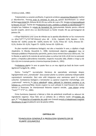 Cristina şi colab., 1982).

     Tratamentele cu caracter profilactic, în general urmăresc prevenirea Răspândiri i bolilor
şi dăunătorilor, fnacesţ scop la intrarea în sere se aşează dezinfectoare cu soluţii
de'Nemagon lichid 5%, Dithane M-45 2% sau sulfat de cupru 2%. Soluţia se împrospătează
la fiecare 3-4 zij e. înainte de introducerea în sere, uneltele şi utilajele se dezinfecteazâjTrin
s1ropîre~sau îmbăiere în soluţie de formalină 5%. Instrumentele folosite pentru diferit£
ljucrări (copilit, cârnit etc.) se dezinfectează cu fosfat trisodic 3% sau permanganat de
potasiu 1%.

  —r3Trpa~depistarea unor surse de infecţie sau la apariţia dăunătorilor se fac tratamente
cu diferi^jfl*^^^y^ifi^?#T-Ridomi] plus 48 - 0,5%, Captadin 0,2%, Bavistin - 0,1%,
Ronilan 50 - 0,05%, Lanate 90 - 0,05%, Actelic 50 - 0,1%, Filitox 50 - 0,1%, Onevos 50 -
0,1%, Orafon 50 -0,2%, Trigard 75 - 0,02%, Fernos 50 - 0,05% etc.

    Pe plan mondial combaterea biologică, mai ales a insectelor în sere, a căpătat o largă
răspândire. în Olanda, Heuvelink E., 1990, menţionează căpentru păianjănul roşu se
foloseşte prădătorul Phytoseiullus persimilis, pentru larva minieră Dacnussa sibirica etc. Tot
în Olanda se aplică la fe-restrele de aerisire plase cu ochiuri de 0,34 x 0,34 mm la castraveţi
pentru a împiedica pătrunderea insectelor, respectiv musculiţa albă, afidele si tripşii şi de
0,6 x 0,6 mm la tomate pentru Liriomiza bryoniae (Linden A., 1991).

    Combaterea algelor în sere se poate face cu un nou algicid pe bază de brom numit
Agribroml^LorîgpFe M., 1992).

    Pentru ^rvmhpţprpa np.matnyilor literatura de specialitate aminteşte despre
îngrăşâmintele verzi „nematocide". Seva acestor plante nu conţine substanţa indispensabilă
supravieţuirii nematozilor. Deci este utilă integrarea unor asemenea specii în rotaţia
culturilor. Combaterea biologică a nematozilor cu ajutorul ciupercilor mematofage, care
„capturează" nema-to_7n_într-o adevărată reţea, pătrund în interiorul acestora şi se
hrănesc cu „continutujTMoji. Aceste ciuperci nu sunt utilizate în mod frecvent din motive
tehnice şi financiare. Se intenţionează folosirea ciupercii ovicide, ..care distmp pnsţp
"pmaVl^'7ilr>r fr"Yml I.C., 1985).

    Firma Sumitomo (Japonia) a fabricat o folie de polietilenă stratificată cu adausuri de
ingrediente organice. Houa folie are şi calitatea de a reflecta razele ultraviolete ale
unui_fl.""rnit diapa?on al lungimilor de undă care Creează panică şi îndepărtează insectele
dăunătoare, în special păduchii verzi de plante (1991).




                                         CAPITOLUL XIII

         TEHNOLOGIA GENERALĂ A PRODUCERII SEMINŢELOR DE
          PLANTE LEGUMICOLE
 