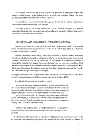 Producerea seminţelor de plante legumicole prezintă o deosebită importanţa
 deoarece sămânţa este considerată ca un important mijloc de producţie fără de care nu se
 poate asigura obţinerea unor indici calitativi superiori.

     Importanţa producerii seminţelor decurge şi din faptul că marea majoritate a
 speciilor legumicole se înmulţesc prin seminţe.

      Utilizarea în producţie a unor seminţe cu o înaltă valoare biologică şi o valoare
 culturală ridicată, permite punerea în valoare în mod practic a indicilor calitativi si cantitativi
 ai soiurilor si hibrizilor celor mai valoroşi.

                       '                            '                           *

       13.1. IMPORTANŢA SOIULUI PENTRU PRODUCŢIA LEGUMICOLĂ
     Obţinerea unor producţii ridicate de legume şi de calitate superioară  este posibilă
numai prin utilizarea unor soiuri şi hibrizi de înaltă produc-/ tivitate şi adaptaţi la diversele
zone de cultură din ţara noastră.

     Pornind de la ideea că în aceleaşi condiţii pedo-climatice şi aplicând aceeaşi tehnologie
 se obţin producţii diferite dacă se cultivă soiuri diferite, se ajunge la concluzia că elementul
 „biologic" reprezentat prin soi sau hibrid are un rol deosebit în valorificarea eficientă a
 ansamblului factorilor tehnologici. Elementul „biologic" are cea mai mare mobilitate, fiind
 capabil să valorifice în cel mai înalt grad condiţiile create prin optimizarea celorlalţi factori. •—^
 Soiul sau cultivarul este definit ca un ansamblu de indivizi cultivaţi care au proprii un număr
 de caractere si însuşiri (morfologice, fiziologice,

citologice, biochimice etc.) importante pentru agricultură sau horticultura şi care după
înmulţire (sexuată sau asexuată) îşi menţin caracteristicile (Bărbier, 1970).

      Această definiţie a soiului are la bază trei criterii:

     - criteriul de identitate (individualitate) prin care un soi se distinge de
alte soiuri din aceeaşi specie prin una sau mai multe caracteristici, care sunt
proprii numai lui, dându-i o anumită identitate (exemplu: talia, perioada de
vegetaţie, formarea fructelor, mărimea fructelor, culoarea florilor etc);
     - criteriul de omogenitate are în vedere asemănarea privind princi
palele caracteristici, a ansamblului de indivizi care alcătuiesc soiul (exem
plu: toate plantele de talii asemănătoare, aceeaşi perioadă de vegetaţie,
aceeaşi formă si culoare a fructelor etc);
       5         5                          }
                                                '



    - criteriul stabilităţii se referă la menţinerea în urma reproducerilor
(înmulţirilor) succesive a caracterelor şi însuşirilor de identitate si omo
genitate.
  >
    în atenţia cercetării legumicole si a producţiei stă preocuparea de a înlocui soiurile vechi
cu altele noi, mai valoroase şi mai productive, de calitate mai bună, obţinute în procesul de
 