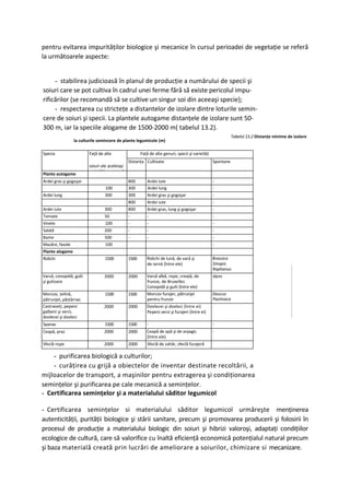 pentru evitarea impurităţilor biologice şi mecanice în cursul perioadei de vegetaţie se referă
la următoarele aspecte:


     - stabilirea judicioasă în planul de producţie a numărului de specii şi
soiuri care se pot cultiva în cadrul unei ferme fără să existe pericolul impu-
rificărilor (se recomandă să se cultive un singur soi din aceeaşi specie);
     - respectarea cu stricteţe a distantelor de izolare dintre loturile semin-
cere de soiuri şi specii. La plantele autogame distanţele de izolare sunt 50-
300 m, iar la speciile alogame de 1500-2000 m( tabelul 13.2).
                                                                                                             Tabelul 13.2 Distanţe minime de izolare
                 la culturile semincere de plante legumicole (m)

Specia                   Faţă de alte                  Faţă de alte genuri, specii şi varietăţi
                                                Distanţa Cultivate                                Spontane
                         soiuri ale aceleiaşi
                         varietăţi sau specii
Plante autogame
Ardei gras şi gogoşar                           800        Ardei iute                             -
                                  100           300        Ardei lung                             -
Ardei lung                       300            300       Ardei gras şi gogoşar                   -
                                                800       Ardei iute                              -
Ardei iute                       300            800       Ardei gras, lung şi gogoşar             -
Tomate                           50             -         -                                       -
Vinete                           100            -         -                                       -
Salată                           200            -         -                                       -
Bame                             500            -         -                                       -
Mazăre, fasole                   100                                                              -
Plante alogame
Ridichi                           1500          1500      Ridichi de lună, de vară şi             Brassica
                                                          de iarnă (între ele)                    Sinapis
                                                                                                  Raphanus
Varză, conopidă, gulii           2000           2000      Varză albă, roşie, creaţă, de           Idem
şi gulioare                                               frunze, de Bruxelles
                                                          Conopidă şi gulii (între ele)
Morcov, ţelină,                   1500          1500      Morcov furajer, pătrunjel               Daucus
pătrunjel, păstârnac                                      pentru frunze                           Pastinaca
Castraveţi, pepeni               2000           2000      Dovlecei şi dovleci (între ei)
galbeni şi verzi,                                         Pepeni verzi şi furajeri (între ei)
dovlecei şi dovleci
Spanac                           1500           1500      -                                       -
Ceapă, praz                      2000           2000      Ceapă de apă şi de arpagic              -
                                                          (între ele)
Sfeclă roşie                     2000           2000      Sfeclă de zahăr, sfeclă furajeră

    - purificarea biologică a culturilor;
    - curăţirea cu grijă a obiectelor de inventar destinate recoltării, a
mijloacelor de transport, a maşinilor pentru extragerea şi condiţionarea
seminţelor şi purificarea pe cale mecanică a seminţelor.
- Certificarea seminţelor şi a materialului săditor legumicol

- Certificarea seminţelor si materialului săditor legumicol urmăreşte menţinerea
autenticităţii, purităţii biologice şi stării sanitare, precum şi promovarea producerii şi folosirii în
procesul de producţie a materialului biologic din soiuri şi hibrizi valoroşi, adaptaţi condiţiilor
ecologice de cultură, care să valorifice cu înaltă eficienţă economică potenţialul natural precum
şi baza materială creată prin lucrări de ameliorare a soiurilor, chimizare si mecanizare.
 