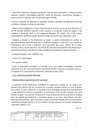 - Controlul se face prin inspectori aprobatori, care pe baza controalelor în câmp, urmăresc
aplicarea corectă a tehnologiilor specifice, modul de efectuare a purificărilor biologice şi
starea sanitară a culturilor, aşa cum prevede Legea 75/1995.

- Pe baza analizelor de laborator se stabileşte valoarea culturală şi se eliberează actele de
certificare, circulaţie şi utilizare a seminţelor.

- Primul control obligatoriu la toate culturile (plante mamă şi semin- ceri) se execută cu 7-
10 zile înaintea înfiinţării culturilor şi prin aceasta se urmăreşte: modul de alegere si de
pregătire a terenului; dacă au fost asigurate distanţele de izolare; care a fost cultura
premergătoare; verificarea actelor de provenienţă a seminţelor sau a plantelor mamă.

- Celelalte controale se fac diferenţiat pe specii. In cadrul controalelor se verifică cu
deosebită atenţie modul de executare a purificării biologice a culturilor, care constă din
îndepărtarea din cultură a plantelor care reprezintă alte soiuri, abateri de la media
soiurilor, hibrizi, forme spontane. Se elimină de asemenea exemplarele slab dezvoltate si
cele atacate de boli şi dăunători. Puritatea biologică se calculează cu ajutorul formulei:

- Puritatea biologică = (Pt x 100)/(Pt + Pn)

- în care: Pt = plante tipice

- Pn = plante netipice

- Dacă la controalele executate se constată că nu s-au aplicat tehnologiile culturilor
semincere şi că ele sunt îmburuienate sau atacate de boli, inspectorul aprobator poate si
are datoria să nu admită pentru reînmultire seminţele acestor culturi.

- 13.3. PARTICULARITĂŢI PRIVIND

- PRODUCEREA SEMINŢELOR DE LEGUME

- La plantele anuale producerea seminţelor se realizează în acelaşi an, iar pentru cele
bienale sunt necesari doi ani: în primul an se produc plantele mamă şi în anul al doilea,
din acestea se obţin seminţele. La plantele anuale tehnologia aplicată este asemănătoare
cu cea aplicată la culturile de producţie, cu precizarea că se acordă o atenţie mai mare
tuturor verigilor. La culturile înfiinţate prin răsad, producerea acestuia se face în unitatea
care are sarcină de producere a seminţelor pentru a se evita impurificare soiurilor.
Distanţele de plantare, atât la plantele anuale cât şi la cele bienale sunt mai mari decât la
culturile de producţie pentru a se crea condiţii corespunzătoare de creştere si dezvoltare
a plantelor (tabelul 13.3).
                                                                                                     - Tabelul 13.3
-




               Date cu privire Ia producerea seminţelor de legume din speciile anuale (original)
    Nr.   Specia              înfiinţarea      Schema de Norma de Producţia de Raportul cultură
    crt                       culturii         semănat   sămânţă sămânţă       semiticeră: cultură
                                               (plantat) kg/ha    comercială   comercială, ha
 