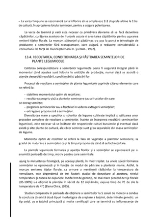 - La varza timpurie se recomandă ca la înflorire să se amplaseze 2-3 stupi de albine la 1 ha
de cultură, în apropierea lotului semincer, pentru a asigura polenizarea.

   La varza de toamnă şi vară este necesar ca primăvara devreme să se facă dezvelirea
căpătânilor, curăţarea acestora de frunzele uscate si cres-tarea căpătânilor pentru uşurarea
emiterii tijelor florale. La morcov, pătrunjel şi păstârnac s-a pus la punct o tehnologie de
producere a seminţelor fără transplantare, care asigură o reducere considerabilă a
consumului de forţă de muncă (Butnariu H. şi colab., 1992).

    13.4. RECOLTAREA, CONDIŢIONAREA ŞI PĂSTRAREA SEMINŢELOR DE
         PLANTE LEGUMICOLE
    Calitatea corespunzătoare a seminţelor legumicole poate fi asigurată integral până în
momentul când acestea sunt folosite în unităţile de producţie, numai dacă se acordă o
atenţie deosebită recoltării, condiţionării şi păstrării lor.

    Procesul de recoltare a seminţelor de plante legumicole cuprinde câteva elemente care
se referă la:

    - stabilirea momentului optim de recoltare;
    - recoltarea propriu-zisă a plantelor semincere sau a fructelor din care
se extrag seminţe;
    - pregătirea semincerilor sau a fructelor în vederea extragerii seminţelor;
    - extragerea propriu-zisă a seminţelor.
    Diversitatea mare a speciilor şi soiurilor de legume cultivate implică şi utilizarea unor
procedee complexe de recoltare a seminţelor. înainte de începerea recoltării semincerilor
legumicoli, este necesar să se înlăture din respectivele culturi buruienile şi eventual dacă
există şi alte plante de cultură, ale căror seminţe sunt greu separabile din masa seminţelor
de legume.

    Momentul optim de recoltare se referă la faza de vegetaţie a plantelor semincere, la
gradul de maturare a seminţelor ca şi la timpul propriu-zis când să se facă recoltare.

   La plantele legumicole formarea şi apariţia florilor şi a seminţelor se eşalonează pe o
anumită perioadă de timp, motiv pentru care seminţele

ajung la maturitatea fiziologică, pe aceeaşi plantă, în mod treptat. La unele specii formarea
seminţelor se eşalonează şi în funcţie de modul de păstrare a plantelor mame, Astfel, la
morcov emiterea tijelor florale, ca urmare a menţinerii rădăcinilor la temperatura de
vernalizare, este dependentă de trei factori: stadiul de dezvoltare al acestora, nivelul
temperaturii şi durata de expunere. Indiferent de genotip, cel mai mare procent de tije florale
(85-100%) s-a obţinut la plantele în vârstă de 12 săptămâni, expuse timp de 70 de zile la
temperatura de 4°C (Elena Chira, 1995).

     Studiul comparativ în perioada de obţinere a seminţelor la 5 soiuri de morcov a condus
la concluzia că există două tipuri morfologice de creştere a tulpinii, determinate genetic: un
tip axial, cu o tulpină principală şi multe ramificaţii care se termină cu inflorescenţe de
 