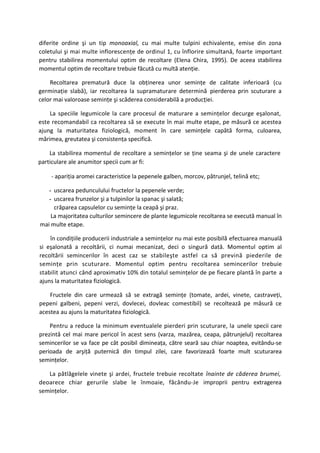 diferite ordine şi un tip monoaxial, cu mai multe tulpini echivalente, emise din zona
coletului şi mai multe inflorescenţe de ordinul 1, cu înflorire simultană, foarte important
pentru stabilirea momentului optim de recoltare (Elena Chira, 1995). De aceea stabilirea
momentul optim de recoltare trebuie făcută cu multă atenţie.

    Recoltarea prematură duce la obţinerea unor seminţe de calitate inferioară (cu
germinaţie slabă), iar recoltarea la supramaturare determină pierderea prin scuturare a
celor mai valoroase seminţe şi scăderea considerabilă a producţiei.

    La speciile legumicole la care procesul de maturare a seminţelor decurge eşalonat,
este recomandabil ca recoltarea să se execute în mai multe etape, pe măsură ce acestea
ajung la maturitatea fiziologică, moment în care seminţele capătă forma, culoarea,
mărimea, greutatea şi consistenţa specifică.

    La stabilirea momentul de recoltare a seminţelor se ţine seama şi de unele caractere
particulare ale anumitor specii cum ar fi:

    - apariţia aromei caracteristice la pepenele galben, morcov, pătrunjel, telină etc;

   - uscarea pedunculului fructelor la pepenele verde;
   - uscarea frunzelor şi a tulpinilor la spanac şi salată;
     crăparea capsulelor cu seminţe la ceapă şi praz.
    La majoritatea culturilor semincere de plante legumicole recoltarea se execută manual în
mai multe etape.

    în condiţiile producerii industriale a seminţelor nu mai este posibilă efectuarea manuală
si eşalonată a recoltării, ci numai mecanizat, deci o singură dată. Momentul optim al
recoltării semincerilor în acest caz se stabileşte astfel ca să prevină piederile de
seminţe prin scuturare. Momentul optim pentru recoltarea semincerilor trebuie
stabilit atunci când aproximativ 10% din totalul seminţelor de pe fiecare plantă în parte a
ajuns la maturitatea fiziologică.

    Fructele din care urmează să se extragă seminţe (tomate, ardei, vinete, castraveţi,
pepeni galbeni, pepeni verzi, dovlecei, dovleac comestibil) se recoltează pe măsură ce
acestea au ajuns la maturitatea fiziologică.

    Pentru a reduce la minimum eventualele pierderi prin scuturare, la unele specii care
prezintă cel mai mare pericol în acest sens (varza, mazărea, ceapa, pătrunjelul) recoltarea
semincerilor se va face pe cât posibil dimineaţa, către seară sau chiar noaptea, evitându-se
perioada de arşiţă puternică din timpul zilei, care favorizează foarte mult scuturarea
seminţelor.

   La pătlăgelele vinete şi ardei, fructele trebuie recoltate înainte de căderea brumei,
deoarece chiar gerurile slabe le înmoaie, făcându-Je improprii pentru extragerea
seminţelor.
 