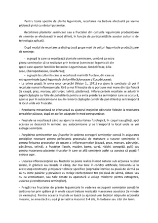 Pentru toate speciile de plante legumicole, recoltarea nu trebuie efectuată pe vreme
ploioasă şi nici cu vânturi puternice.

    Recoltarea plantelor semincere sau a fructelor din culturile legumicole producătoare
de seminţe se efectuează în mod diferit, în funcţie de particularităţile acestor culturi si de
tehnologia aplicată.

    După modul de recoltare se disting două grupe mari de culturi legumicole producătoare
de seminţe:

     - o grupă la care se recoltează plantele semincere, urmând ca extra
gerea seminţelor să se realizeze prin treierat (seminceri legumicoli din
specii care aparţin familiilor botanice: Leguminosae, Umbeliferae, Lilia-
ceae, Chenopodiaceae, Cruciferae);
     - o grupă de culturi la care se recoltează mai întâi fructele, din care se
extrag seminţele (specii legumicole din familiile Solanaceae şi Cucurbitaceae).
- La prima grupă, în urma unor cercetări (Nistor 1., 1971) s-a ajuns la concluzia că pot fi
recoltate numai inflorescenţele, fără a mai fi însoţite de o porţiune mai mare din tija florală
(la ceapă, praz, morcov, pătrunjel, ţelină, păstârnac). Inflorescenţele recoltate se adună în
coşuri căptuşite cu folie de polietilenă pentru a evita pierderea seminţelor care se scutură,
apoi se pun în autocamioane sau în remorci căptuşite cu folii de poli etilenă şi se transportă
la locul unde vor fi uscate.

- Recoltarea mecanizată se efectuează cu ajutorul maşinilor obişnuite folosite la recoltarea
cerealelor păioase, după ce au fost adaptate în mod corespunzător.

- Fructele se recoltează când au ajuns la maturitatea fiziologică, în coşuri sau găleţi, apoi
acestea se descarcă în remorci sau autocamioane şi se transportă la locul unde se vor
extrage seminţele.

- Pregătirea semincerHor sau fructelor în vederea extragerii seminţelor constă în asigurarea
condiţiilor necesare pentru pefectarea procesului de maturare a tuturor seminţelor si
pentru finisarea proceselor de uscare a inflorescenţelor (ceapă, praz, morcov, pătrunjel,
păstârnac, ţelină), a fructelor (fasole, mazăre, bame, varză, ridichi, conopidă, gulii) sau
pentru macerarea placentei fructelor în care se află seminţele astfel ca acestea să poată fi
extrase uşor.

- Uscarea inflorescenţelor sau fructelor se poate realiza în mod natural sub acţiunea razelor
solare, în grămezi sau brazde în câmp, dar mai bine în condiţii artificiale, folosindu-se în
acest scop construcţii şi mijloace tehnice specifice (soproane închise cu plasă de sârmă ca
să nu intre păsările şi prevăzute cu stelaje confecţionate tot din plasă de sârmă, dotate sau
nu cu ventilatoare, sau hale dotate cu aparatură si utilaje moderne pentru extragerea,
uscarea şi condiţionarea seminţelor).

- Pregătirea fructelor de plante legumicole în vederea extragerii seminţelor constă în
curăţirea lor prin spălare şi în unele cazuri trebuie realizată macerarea acestora (la vinete
de exemplu). Pentru aceasta fructele se toacă cu ajutorul unei tocători obişnuite acţionată
mecanic, se amestecă cu apă şi se lasă la macerat 2-4 zile, în butoaie sau căzi din lemn.
 