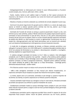 - Exttageieajemintelor se efectuează prin treierat în cazul inflorescenţelor şi fructelor
uscate (ceapă, praz, morcov, pătrunjel, mărar, salată,

- fasole, mazăre, bame) şi prin spălare după ce fructele au fost supuse procesului de
macerare şi de trecere a lor prin pasatrice sau numai de trecere prin pasatrice (tomate,
castraveţi,pepeni).

- Mazărea si fasolea se treieră cu batozele sau combinele de cereale adaptate în acest scop.

- Semincerii de plante legumicole din grupele pentru rădăcini şi a verzei, de ceapă, praz,
spanac se treieră cu batoze speciale pentru seminţe mai mici tip „Saima", sau în lipsa
acestora, cu batozele şi combinele pentru cereale.

- Seminţele din fructele de tomate se extrag cu ajutorul pasatricelor (maşini cu site, care
elimină sucul şi reţin sămânţa, pieliţa si fibrele celulozice din pulpă)# După această separare,
seminţele se lasă să fermenteze în vase de lemn, timp de 1-2 zile, pentru descompunerea
stratului de pec-tină care le acoperă. Dacă nu se face această operaţie separarea seminţelor
de pieliţă este dificilă, iar când acestea se usucă, se aglomerează. Fermentarea mai are şi
scopul de a distruge germenii unor boli foarte periculoase care se transmit prin sămânţă,
cum sunt bacteria Corynebacterium michi-ganense şi virusul mozaicului tutunului.

- In multe ţări, la extragerea seminţelor de tomate, se folosesc enzimele pectolitice care
adăugate în proporţii foarte mici (150-1000 ppm) în amestecul de pulpă şi seminţe reduc la
10-12 ore procesul de fermentare şi se produce o descompunere completă a mucilagiilor,
sămânţa căpătând un aspect foarte frumos.

- în vederea extragerii seminţelor de tomate, la I.C.L.F. Vidra s-a realizat o linie tehnologică
complectă, care în afară de pasatrice mai cuprinde: - maşină cu flux continuu pentru spălarea
fructelor care se introduc în fluxul tehnologic atunci când pulpa rezultată de la extragerea prin
pasatrice urmează a se folosi la prepararea bulionului; - dispozitiv pentru spălarea seminţei,
care separă sămânţa de pieliţă şi fibre după ce s-a făcut fermentaţia; - centrifugă pentru
eliminarea excesului de apă; - uscător rotativ.

- Prin folosirea acestor maşini se reduce mult consumul de mână de lucru.

- —■^La ardei extragerea seminţelor se face manual prin tăierea receptaculului, iar
separarea seminţelor de pe receptacul se poate face folosind triorul pentru arpagic.

- La vinete, pepeni verzi şi la castraveţi, seminţele se pot extrage cu ajutorul maşinilor de
tip Semlac sau lsalniţa, iar pentru separarea lor se folosesc pasatrice obişnuite.

- Uscarea seminţelor după treierat sau extragere se face în mod natural, întinzând seminţele
pe prelate sub soproane sau artificial cu ajutorul instalaţiilor de uscare.

- Condiţionarea seminţelor implică un proces tehnologic foarte complex în care sunt incluse
toate măsurile necesare pentru a asigura o cât mai mare puritate biologică şi fizică, germinaţie
şi valoare culturală.

- Condiţionarea seminţelor pentru asigurarea purităţii fizice constă în separeu lor de orice
impuritate fizică (corpuri străine: resturi de plante semincere sau de fructe, pământ,
 