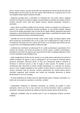 pietre, insecte moarte; seminţe de buruieni sau alte plante de cultură sau de alte soiuri din
aceeaşi specie sau din acelaşi soi, dar seci, sparte, fără embrion etc, în general care nu mai
sunt capabile să dea naştere la plante normale).

- Asigurarea purităţii fizice a seminţelor se realizează prin mai multe măsuri: alegerea
corectă a momentul de recoltare şi reglare corespunzătoare a maşinilor de recoltat, treierat;
sortarea manuală numai când este absolut necesar, evitarea amestecării mecanice a
seminţelor.

- Atunci când s-au produs cantităţi mari de seminţe, acestea se sortează şi se calibrează cu
ajutorul unor maşini şi dispozitive speciale prevăzute cu: site (Sortex oscilator, Petkus);
curent de aer (Sortex pneumatic); site şi curent de aer (Super Petkus); dispozitive electronice
prevăzute cu celule fotoelectrice pentru sortarea după culoare a seminţelor de mazăre, fasole
şi bob (Sortex Monochromatic şi Sortex Bichromatic).

- Cantităţi mai mici de seminţe de tomate, ardei, vinete, ceapă, cas traveţi, pepeni, varză
pot fi sortate prin scunfundarea într-un vas cu apă, care se agită puternic şi apoi se lasă să
se liniştească. Seminţele mai mari si grele cad la fund, iar la suprafaţa apei rămân cele seci
şi uşoare care sunt îndepărtate odată cu înlăturarea apei.

- Condiţionarea seminţelor se efectuează fie în unităţi producătoare specializate, fie în
centrele de seminţe, sub formă de prestări de servicii pentru unităţile producătoare.
Umiditatea seminţelor de legume este cuprinsă între 9-14% în ambalaje obişnuite şi între
5-11% în ambalaje ermetice (tabelul 13.5).

- După omogenizarea fiecărui lot de seminţe se iau probe pentru laboratorul de control al
calităţii seminţelor de legume şi apoi se ambalează în saci noi livraţi de centrelele pentru
preluarea seminţelor. Marcarea sacilor se face prin etichetarea dublă (o etichetă se
introduce în interiorul sacului şi alta se leagă în afara sacului). Pe etichete se scriu
următoarele date: denumirea şi adresa unităţii producătoare şi a centrului de seminţe;
specia şi soiul; categoria biologică şi anul recoltei; numărul lotului şi numărul de ordine al
sacului; cantitatea netă de seminţe; numărul standardului de condiţii tehnice pentru
seminţele respective; dacă sămânţa este tratată sau netratată; denumirea şi adresa
beneficiarului în caz că se cunoaşte.

- Pe baza buletinelor de analiză emise de laboratoarele pentru controlul seminţelor si a
actelor de recunoaştere si aprobare a culturilor, unităţile
-   5       5                      ?     5   x
                                                                 '      1



- producătoare eliberează la ambalarea seminţelor un certificat de calitate în patru
exemplare, dintre care trei se dau centrului de seminţe beneficiar odată cu preluarea
seminţelor. Asemenea certificate de calitate se întocmesc pentru fiecare lot de seminţe.

- Egalizarea cantităţilor nete de seminţe puse în saci se efectuează conform normelor
standard.
 