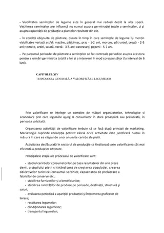 - Viabilitatea seminţelor de legume este în general mai redusă decât la alte specii.
Vechimea seminţelor are influenţă nu numai asupra germinaţiei totale a seminţelor, ci şi
asupra capacităţii de producţie a plantelor rezultate din ele.

- în condiţii obişnuite de păstrare, durata în timp în care seminţele de legume îşi menţin
viabilitatea variază astfel: mazăre, păstârnac, praz - 1-2 ani, morcov, pătrunjel, ceapă - 2-3
ani; tomate, ardei, salată, varză - 3-5 ani; castraveţi, pepeni - 5-7 ani.

- Pe parcursul perioadei de păstrare a seminţelor se fac controale periodice asupra acestora
pentru a urmări germinaţia totală a lor si a interveni în mod corespunzător (la interval de 6
luni).


            CAPITOLUL XIV
            TEHNOLOGIA GENERALĂ A VALORIFICĂRII LEGUMELOR




    Prin valorificare se înţelege un complex de măsuri organizatorice, tehnologice si
economice prin care legumele ajung la consumator în stare proaspătă sau prelucrată, în
perioada solicitată.

   Organizarea activităţii de valorificare trebuie să se facă după principii de marketing.
Marketingul cuprinde concepţia potrivit căreia orice activitate este justificată numai în
măsura în care ea răspunde unor anumite cerinţe ale pietii.

     Activitatea desfăşurată în sectorul de producţie se finalizează prin valorificarea cât mai
eficientă a produselor obţinute.

    Principalele etape ale procesului de valorificare sunt:

     - studiul cerinţelor consumatorilor pe baza rezultatelor din anii prece
denţi, a studiului pieţii şi ţinând cont de creşterea populaţiei, crearea
obiectivelor turistice, consumul sezonier, capacitatea de prelucrare a
fabricilor de conserve etc.;
     - stabilirea furnizorilor şi a beneficiarilor;
     - stabilirea cantităţilor de produse pe perioade, destinaţii, structură şi
soiuri;
     - evaluarea periodică a apariţiei producţiei şi întocmirea graficelor de
livrare;
     - recoltarea legumelor;
     - condiţionarea legumelor;
     - transportul legumelor;
 