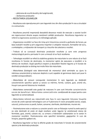 - păstrarea de scurtă durată şi de lungă durată;
        - desfacerea produselor.
- RECOLTAREA LEGUMELOR

- Recoltarea este operaţiunea prin care legumele trec din sfera producţiei în cea a circulaţiei
si a consumului.
-   >                  >   ■ >




- Recoltarea prezintă importanţă deosebită deoarece modul de execuţie a acestei lucrări
are repercursiuni directe asupra menţinerii calităţii produselor. Recoltarea legumelor se
referă la organziarea acesteia şi la tehnologia aplicată.

- Organizarea recoltării se face din timp prin întocmirea corectă a graficelor de livrare, pe
baza evaluării recoltei şi prin asigurarea maşinilor si utilajelor necesare, formaţiilor de lucru,
a ambalajelor, a mijloacelor de transport şi a locurilor de colectare a recoltei.

- Trebuie să se cunoască destinaţia producţiei recoltate şi care este prognoza
meteorologică pentru perioada în care urmează să se facă recoltarea.

- Tehnologia recoltării se referă la stabilirea gradului de maturitate la care rebuie să se facă
recoltarea în funcţie de destinaţie, la momentul optim de executare a recoltării si la
tehnica de recoltare. După specificul creşterii şi dezvoltării fiecărei legume şi în funcţie de
destinaţia producţiei se disting mai multe feluri de maturitate.

- Maturitatea fiziologică este determinată de momentul când seminţele au ajuns la
mărimea caracteristică şi maturare deplină si sunt capabile să germineze dacă sunt puse în
condiţii corespunzătoare.

- Maturitatea de consum corespunde momentului în care legumele au dobândit
caracteristicile specifice speciei şi soiului ca mărime, formă, culoare, gust, aromă etc,
însuşiri care permit folosirea lor imediată.

- Maturitatea comercială este gradul de maturare în care sunt întrunite caracteristicile
cerute de beneficiari. Maturitatea comercială este condiţionată de scopul pentru care
legumele se comercialiează.

- Maturitatea tehnică sau industrială este faza în care legumele întrunesc însuşirile
cerute de unele operaţii tehnologice cum ar fi păstrarea în stare proaspătă (varză, ceapă,
usturoi), prelucrarea ca pastă, bulion, conserve, sterilizate, deshidatrate, murare etc.

- Postmaturarea este o noţiune cu caracter practic care se foloseşte numai la unele specii şi
ea este destinată să arate că după recoltare unele legume îşi ameliorează starea de
fermitate, gust, aromă, culoare etc. ca urmare a hidrolizării substanţelor ce le conţin în
momentul recoltării. Postmaturarea este specifică tomatelor, gogoşarilor în curs de
înroşire, pepenilor galbeni etc.

- Recoltarea legumelor se face la diferite grade de maturitate în funcţie de caracteristicile
speciei şi de destinaţia producţiei.
 