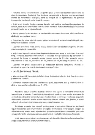 - Tomatele pentru consum imediat sau pentru pastă şi bulion se recoltează atunci când au
ajuns la maturitatea fiziologică. Cele destinate transportului la distanţe mari se recoltează
înainte de maturitatea fiziologică, când au început să se îngălbenească. Pe parcusul
transportului ele ajung la maturitatea de consum.

- Ardeii graşi, vinetele, fasolea, mazărea, bamele, castraveţii se recoltează la maturitatea de
consum, adică atunci când fructele sunt încă tinere înainte de maturitatea fiziologică. Fructele se
consumă imediat sau se industrializează.

- Salata, spanacul şi alte verdeţuri se recoltează la maturitatea de consum, când s-au format
căpăţânile sau rozeta de frunze.

- Pepenii verzi şi unele soiuri de pepeni galbeni se recoltează la maturitatea fiziologică, care
corespunde cu cea de consum.

- Legumele bienale ca varza, ceapa, prazul, rădăcinoasele se recoltează în primul an când
şi-au format părţile comestibile.

- Majoritatea legumelor se recoltează eşalonat deoarece nu ajung la maturitate în acelaşi
timp. Tomatele destinate transportului la distanţe mari şi castraveţii tip cornichon se
recoltează în fiecare zi, tomatele pentru consum curent la 2-3 zile, tomatele pentru
industralizare la 7-10 zile, vinetele la 3-4 zile, ardeii la 5-6 zile, fasolea şi mazărea la 2-3 zile.

- Legumele din grupa rădăcinoaselor şi bulboaselor destinate consumului imediat se
recoltează la cerere, iar cele destinate pentru consum în tim-

- ţNi ra, $ m^Mi «toii, *&ms&.
- Momentul recoltării se stabileşte în funcţie de destinaţia producţiei şi de faza de creştere
şi dezvoltare a culturii.

- Momentul recoltării este data calendaristică (luna, săptămâna, ziua şi intervalul din zi)
când se face recoltarea (Iordăchescu C, 1978).


    Recoltarea trebuie să se facă după ce s-a ridicat rouă şi până la orele când temperatura
legumelor ce urmează a fi recoltate devine cel mult egală cu cea a aerului atmosferic. în
perioada de prânz când temperatura este foarte ridicată se întrerupe recoltarea. Legumele
recoltate nu se vor lăsa expuse acţiunii nedorite a vântului, soarelui, ploii, prafului, ci se vor
adăposti sub umbrare improvizate, şoproane, magazii, depozie etc.

    Recoltarea se poate face manual, semimecanizat şi mecanizat. Manual se recoltează
legumele destinate consumului în stare proaspătă. Recoltarea se poate face prin culegere cu
mâna la tomate, vinete, ardei; prin tăiere cu ajutorul cuţitelor la varză, conopidă, gulie; prin
smulgere la ridichi, usturoi; cu cazmaua, sapă, furci de recoltat la rădăcinoase, hrean etc.

     Unele legume se recoltează semimecanizat, adică se dislocă cu ajutorul unor dispozitive
şi apoi se adună manual (exemplu la rădăcinoase).
 