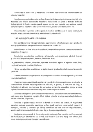 Recoltarea se poate face şi mecanizat, când toate operaţiunile de recoltare se fac cu
ajutorul maşinilor.

    Recoltarea mecanizată complet se face, în special, la legumele destinate prelucrării, prin
folosirea unor maşini specializate. Recoltarea mecanizată se aplică la tomate destinate
industrializării, la fasole, mazăre, ceapă, spanac etc. Pe plan mondial sunt realizate maşini
complexe pentru recoltarea altor specii: rădăcinoase, salată, varză de Bruxelles etc.

   După recoltare legumele se transportă la locul de condiţionare în lădiţe (exemplu la
tomate, ardei, castraveţi) sau în vrac (exemplu varza, ceapa etc).

    14.2. CONDIŢIONAREA LEGUMELOR

    Prin condiţionare se înţelege totalitatea operaţiunilor tehnologice prin care produsele
sunt grupate în loturi omogene din punct de vedere al calităţii lor.

   Condiţionarea se face la locul de producţie, în centrele organizate corespunzător sau la
depozitele de legume.

     Principalele operaţiuni de condiţionare a legumelor sunt: scutarea de pământ, fasonat
şi tăiat cozi, porţiuni de plantă, rădăcini, îndepărtat frun-

ze, presortarea, sortarea, calibrarea, spălarea, zvântarea, legatul în legături, snopi, funii,
perierea-lustruirea, ceruirea şi tratarea.

    Unele operaţiuni de condiţionare se aplică tuturor produselor, altele numai la anumite
produse.

   Este recomandabil ca operaţiunile de condiţionare să se facă în mod organizat şi de către
muncitori calificaţi.

    Presortarea se execută după recoltare şi constă din eliminarea din masa produselor a
exemplarelor evident necorespunzătoare calitativ, a paielor, a resturilor de vreji, a
bulgărilor de pământ etc. Lucrarea de pre-sortare se face la producător pentru a uşura
operaţiunile de condiţionare ulterioare şi a nu face transporturi inutile.

    Sortarea este operaţia prin care se elimină din masa produselor exemplarele foarte mici,
cele cu un grad de coacere complet diferit faţă de celelalte produse, exemplarele bolnave,
tăiate, vătămate, crăpate etc.

    Sortarea se poate executa manual, la bandă sau la masa de sortare. în majoritatea
cazurilor sortarea produselor legumicole se face după recoltare. La spranghel, ciuperci şi
conopidă, sortarea şi calibrarea pe calităţi comerciale se face chiar în timpul recoltării,
pentru a elimina manipulările în plus, care duc la deprecierea produselor.

    Produsele care urmează să fie sortate sunt trecute prin faţa muncitorului, într-un strat
cât mai subţire, pe o bandă lină sau cu role, cu o viteză de 0,15-0,40 m/s şi sunt extrase, din
masa produselor exemplarele necorespunzătoare.
 