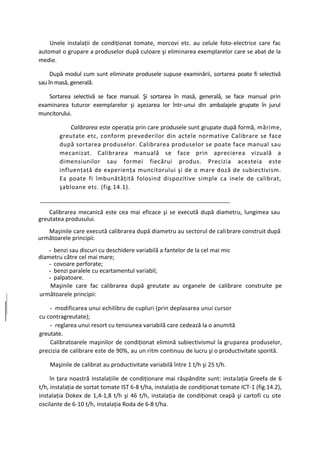 Unele instalaţii de condiţionat tomate, morcovi etc. au celule foto-electrice care fac
automat o grupare a produselor după culoare şi eliminarea exemplarelor care se abat de la
medie.

     După modul cum sunt eliminate produsele supuse examinării, sortarea poate fi selectivă
sau în masă, generală.

   Sortarea selectivă se face manual. Şi sortarea în masă, generală, se face manual prin
examinarea tuturor exemplarelor şi aşezarea lor într-unui din ambalajele grupate în jurul
muncitorului.

            Calibrarea este operaţia prin care produsele sunt grupate după formă, mărime,
        greutate etc, conform prevederilor din actele normative Calibrare se face
        după sortarea produselor. Calibrarea produselor se poate face manual sau
        mecanizat. Calibrarea manuală se face prin aprecierea vizuală a
        dimensiunilor sau formei fiecărui produs. Precizia acesteia este
        influenţată de experienţa muncitorului şi de o mare doză de subiectivism.
        Ea poate fi îmbunătăţită folosind dispozitive simple ca inele de calibrat,
        şabloane etc. (fig.14.1).


    Calibrarea mecanică este cea mai eficace şi se execută după diametru, lungimea sau
greutatea produsului.
   Maşinile care execută calibrarea după diametru au sectorul de cali brare construit după
următoarele principii:
    - benzi sau discuri cu deschidere variabilă a fantelor de la cel mai mic
diametru către cel mai mare;
    - covoare perforate;
    - benzi paralele cu ecartamentul variabil;
    - palpatoare.
     Maşinile care fac calibrarea după greutate au organele de calibrare construite pe
următoarele principii:

    - modificarea unui echilibru de cupluri (prin deplasarea unui cursor
cu contragreutate);
    - reglarea unui resort cu tensiunea variabilă care cedează la o anumită
greutate.
    Calibratoarele maşinilor de condiţionat elimină subiectivismul la gruparea produselor,
precizia de calibrare este de 90%, au un ritm continuu de lucru şi o productivitate sporită.

    Maşinile de calibrat au productivitate variabilă între 1 t/h şi 25 t/h.

     în ţara noastră instalaţiile de condiţionare mai răspândite sunt: instalaţia Greefa de 6
t/h, instalaţia de sortat tomate IST 6-8 t/ha, instalaţia de condiţionat tomate ICT-1 (fig.14.2),
instalaţia Dokex de 1,4-1,8 t/h şi 46 t/h, instalaţia de condiţionat ceapă şi cartofi cu site
oscilante de 6-10 t/h, instalaţia Roda de 6-8 t/ha.
 