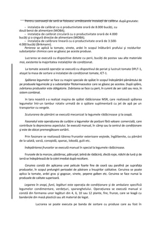 Pentru castraveţii de seră se folosesc următoarele instalaţii de calibrat după greutate:
    - instalaţia de calibrat cu o productivitate orară de 8.000 bucăţi, cu
două benzi de alimentare (MOBA);
    - instalaţia de calibrat circulară cu o productivitate orară de 4.000
bucăţi şi o singură direcţie de alimentare (MOBA);
    - instalaţia de calibrare lineară cu o productivitate orară de 3.500-
4.000 bucăţi (Brikmann).
    Perierea se aplică la tomate, vinete, ardei în scopul înlăturării prafului şi rezidurilor
substanţelor chimice care se găsesc pe aceste produse.

    Lucrarea se execută cu dispozitive dotate cu perii, bucăţi de postav sau alte materiale
moi, existente la majoritatea instalaţiilor de condiţionat.

    La tomate această operaţie se execută cu dispozitivul de periat şi lustruit tomate DPLT-1,
ataşat la masa de sortare a instalaţiei de condiţionat tomate, ICT-1.

     Spălarea legumelor se face cu maşini speciale de spălat în scopul îndepărtării pământului de
pe produsele legumicole şi a substanţelor fitotarmaceutice care se găsesc pe acestea. După splăre,
zvântarea produselor este obligatorie. Zvântarea se face cu perii, în curent de aer cald sau rece, în
sistem combinat.

    In tara noastră s-a realizat maşina de spălat rădâcionase MSR, care realizează spălarea
legumelor într-un tambur rotativ urmată de o spălare suplimentară cu jet de apă pe un
transportor cu vergele.

    Scuturarea de pământ se execută mecanizat la legumele rădăcinoase şi la ceapă.

     Fasonatul este operaţiunea de curăţire a legumelor de porţiuni fără valoare comercială, care
contribuie la deprecierea aspectului. Se execută manual, în câmp sau la centrul de condiţionare
şi este de obicei premergătoare sortării.

    Prin fasonare se realizează tăierea frunzelor exterioare veştede, îngălbenite, cu pământ
de la salată, varză, conopidă, spanac, lobodă, gulii etc.

    îndepărtarea frunzelor se execută manual în special la legumele rădăcinoase.

    Frunzele de la morcov, păstârnac, pătrunjel, ţelină de rădăcină, sfeclă roşie, ridichi de lună şi de
iarnă se îndepărtează de la colet imediat după recoltare.

     Ceruirea constă din aplicarea unei pelicule foarte fine de ceară sau parafină pe suprafaţa
produselor, în scopul prelungirii perioadei de păstrare a însuşirilor calitative. Ceruirea se poate
aplica la tomate, ardei gras şi gogosar, vinete, pepene galben etc. Ceruirea se face numai la
produsele de calitate superioară.

    Legarea în snopi, funii, legături este operaţia de condiţionare şi de ambalare specifică
legumelor condimentare, verdeţuri, sparanghelului. Operaţiunea se execută manual si
constă din formarea unor legături din 4, 6, 10 sau 12 plante, fire, frunze, care se leagă cu
banderole din masă plastică sau alt material de legat.

             Lucrarea se poate executa pe banda de sortare cu produse care au fost în
 