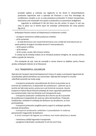 prealabil spălate şi zvântate sau legăturile se fac direct în câmpAmbalarea
       produselor legumicole este o operaţie de finalizare a unui flux tehnologic de
       condiţionare complet şi are ca scop protejarea produselor în timpul transportului,
       favorizarea unei manipulări mai uşoare a produselor şi o prezentare atrăgătoare.
            Legumele se ambalează în lăzi din lemn sau din carton, în coşuri, în saci sau
       chiar în plase sau în dierite tipuri de ambalaje confecţionate din mase plastice
       (fig.14.3).

   Ambalajele folosite trebuie să îndeplinească următoarele condiţii:

    - să asigure menţinerea calităţii produsului ambalat;
    - să fie rezistente;
     - - să aibă dimensiuni care să permită formarea unor unităţi de încărcătură care se
     poate paletiza să asigure circulaţia aerului în masa produsului;
     - să fie uşoare si ieftine;
     - să fie elastice;
     - să fie curate, uscate, fără mirosuri străine.
     în acelaşi tip de ambalaj trebuie să se introducă produse omogene, de aceeaşi calitate,
calibru şi grade de maturare.

    Prin standarde de stat, note de comandă si norme interne se stabilesc pentru fiecare
produs ambalajele indicate să se folosească.

    14.3. TRANSPORTUL LEGUMELOR

Operaţia de transport reprezintă deplasarea în timp şi în spaţiu a produselor legumicole de
la producător până la beneficiar sau consumator. Operaţia de transport în circuitul
valorificării prezintă mai multe verigi:

     - transportul produselor necondiţionate din ferme la punctele sau la
centrele de condiţionare, la depozitele de condiţionare - păstrare sau la
secţiile de fabricaţie pentru prelucrare sub formă de conserve. Aceste
trasporturi trebuie făcute folosind ambalaje de mare capacitate (paletizate
sau containerizate). Cele mai eficiente sunt transporturile auto.
     - transportul produselor condiţionate de la ferme sau de la punctele
de condiţionare la depozitele din zonă sau către alţi beneficiari. Produsele
condiţionate, ambalate în ambalaje de desfacere sau de păstrare, se trans
portă paletizat;
     - transportul produselor pregătite pentru export în ambalaje specifice
solicitate de beneficar;
     - transportul produselor ambalate si preambalate în vederea
aprovizionării magazinelor de desfacere.
     în orice transport de legume se urmăresc mai multe obiective şi anume:

   - menţinerea calităţii legumelor transportate;
   - ajungerea la destinaţie a produselor în cel mai scurt timp;
 