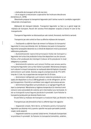 - cheltuielile de transport să fie cât mai mici;
    - să se asigure o mecanizare a operaţiilor de încărcare-descărcare
(Iordanescu C, 1978).
     Obiectivele propuse la transportul legumelor pot fi atinse numai în condiţiile organizării
 industriale a transportului.

    Mijloacele de transport folosite. Transportul legumelor se face cu o gamă largă de
mijloace de transport, fiecare din acestea fiind adaptate scopului şi locului în care se fac
transporturile.

    Transportul legumelor se efectuează pe cale rutieră, feroviară, maritimă si aeriană.

    Transportul pe cale rutieră se face cu diferite mijloace de transport.

     - Tractoarele cu diferite tipuri de remorci se folosesc la transportul
legumelor în vrac şi pe distanţe mici. Se folosesc mai puţin la transportul
legumelor proaspete deoarece au o viteză de deplasare mică şi provoacă
vătămarea produselor.
     - Autocamioanele reprezintă principalul mijloc de transport a
legumelor de la locul de producţie la locul de depozitare sau de consum.
Pentru a feri produsele de intemperii trebuie să fie prevăzute în mod
obligatoriu cu prelate.
     - Semiremorcile izoterme sunt remorci închise care servesc pentru
transportul legumelor care au fost răcite în prealabil. Menţinerea tempera
turii scăzute în timpul transprtului se realizează datorită faptului că pereţii
semiremorcii sunt izolaţi. Acestea asigură o temperatură de 7^C-10^C
timp de 1-2 zile. Au o capacitate de transport de 15-25 tone.
     - Semiremorci refrigerate sunt remorci izoterme prevăzute cu un
spaţiu de depozitare a circa 2.500 kg gheaţă cu rol de refrigerare pe tim
pul transportului. Prezintă un ventilator care asigură recircularea aerului.
     - Semiremorci frigorifice sunt prevăzute cu un agregat frigorific de
tipul cu compresor. Menţinerea şi reglarea temperaturii în interiorul semi
remorcii este comandată din exterior prin intermediul unui termostat. în
ele se transportă numai legume prerăcite în prealabil. Sunt folosite la
transportul produselor pe distanţe foarte mari.
     Se pot folosi şi mijloace de transport cu tracţiune hipo, pe distante mai mici.

    Transportul pe cale feroviară se face cu diferite tipuri de vagoane:

    - Vagoanele simple, fără răcire, se folsoesc pentru transportul
legumelor pe distanţe mici şi pentru speciile mai puţin perisabile (cartofi,
ceapă, varză, pepeni).
    - Vagoanele izoterme au pereţii izolaţi termic. Produsele transportate
se prerăcesc în prealabil. Se folosesc la transportul tomatelor, ardeilor,
 
