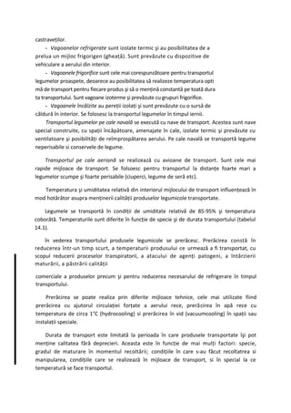 castraveţilor.
     - Vagoanelor refrigerate sunt izolate termic şi au posibilitatea de a
prelua un mijloc frigorigen (gheaţă). Sunt prevăzute cu dispozitive de
vehiculare a aerului din interior.
     - Vagoanele frigorifice sunt cele mai corespunzătoare pentru transportul
legumelor proaspete, deoarece au posibilitatea să realizeze temperatura opti
mă de transport pentru fiecare produs şi să o menţină constantă pe toată dura
ta transportului. Sunt vagoane izoterme şi prevăzute cu grupuri frigorifice.
     - Vagoanele încălzite au pereţii izolaţi şi sunt prevăzute cu o sursă de
căldură în interior. Se folosesc la transportul legumelor în timpul iernii.
     Transportul legumelor pe cale navală se execută cu nave de transport. Acestea sunt nave
special construite, cu spaţii încăpătoare, amenajate în cale, izolate termic şi prevăzute cu
ventilatoare şi posibilităţi de reîmprospătarea aerului. Pe cale navală se transportă legume
neperisabile si conservele de legume.

    Transportul pe cale aeriană se realizează cu avioane de transport. Sunt cele mai
rapide mijloace de transport. Se folsoesc pentru transportul la distanţe foarte mari a
legumelor scumpe şi foarte perisabile (ciuperci, legume de seră etc).

   Temperatura şi umiditatea relativă din interiorul mijlocului de transport influenţează în
mod hotărâtor asupra menţinerii calităţii produselor legumicole transportate.

    Legumele se transportă în condiţii de umiditate relativă de 85-95% şi temperatura
coborâtă. Temperaturile sunt diferite în funcţie de specie şi de durata transportului (tabelul
14.1).

    în vederea transportului produsele legumicole se prerăcesc. Prerăcirea constă în
reducerea într-un timp scurt, a temperaturii produsului ce urmează a fi transportat, cu
scopul reducerii proceselor transpiratorii, a atacului de agenţi patogeni, a întârzierii
maturării, a păstrării calităţii

comerciale a produselor precum şi pentru reducerea necesarului de refrigerare în timpul
transportului.

    Prerăcirea se poate realiza prin diferite mijloace tehnice, cele mai utilizate fiind
prerăcirea cu ajutorul circulaţiei forţate a aerului rece, prerăcirea în apă rece cu
temperatura de circa 1°C (hydrocooling) si prerăcirea în vid (vacuumcooling) în spaţii sau
instalaţii speciale.

    Durata de transport este limitată la perioada în care produsele transportate îşi pot
menţine calitatea fără deprecieri. Aceasta este în funcţie de mai mulţi factori: specie,
gradul de maturare în momentul recoltării; condiţiile în care s-au făcut recoltatrea si
manipularea, condiţiile care se realizează în mijloace de transport, si în special la ce
temperatură se face transportul.
 