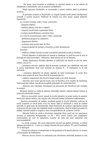 De aceea, acest moment se urmăreşte cu maximă atenţie şi se iau măsuri de
îndepărtare a materialelor care au acoperit semănăturile
          După repicarea răsadurilor se recomandă o uşoară umbrire până la prinderea
acestora.
          În perioada creşterii şi fructificării se asigură lumină multă pentru desfăşurarea
normală a acestor procese. Deficitul de lumină are efect major asupra plantelor
legumicole.
     La răsaduri (tomate, ardei, vinete, castraveţi):
     - alungirea tulpinii;
     - eţiolarea plantei, mai ales a tulpinii;
     - creşterea insuficientă a aparatului foliar;
     - evoluţia nesatisfăcătoare a primelor flori.
     La culturile forţate(tomate, ardei, vinete, castraveţi):
      - debilitarea progresivă a plantelor;
      - degenerarea florilor;
      - avortarea unui număr mare de flori;
      - creşterea duratei de formare a fructelor şi chiar nematurarea
     fructelor;
      - scăderea calităţii fructelor (conţin mai puţină substanţă uscată şi vitamine).
         Efectul dăunător al deficitului de lumină se întâlneşte în mod frecvent în sere în
perioada de iarnă (noiembrie - februarie), când lumina are un rol limitativ.
          Pentru diminuarea efectului dăunător al deficitului de lumină se pot lua unele
măsuri, cum ar fi:
       - orientarea corectă a spaţiilor faţă de punctele cardinale; are valabilitate mai mult
la serele individuale; dacă sunt orientate pe direcţia N - S iluminarea va fi mai
uniformă;
        - orientarea rândurilor de plante; depinde de tipul construcţiei; la serele bloc
trebuie ţinut seama de acest lucru încă de la construcţia lor;
       - scăderea temperaturii din local în timpul nopţii şi în zilele înourate;
       - folosirea unor soiuri special create care să fructifice şi în condiţii de intensitate
luminoasă mai redusă, una din preocupările principale ale amelioratorilor;
       - folosirea unor substanţe stimulatoare ale procesului de fructificare (de exemplu
la tomate).
     Dirijarea luminii se referă la mărirea intensităţii luminii, mărirea duratei luminii şi
reducerea intensităţii luminii.
       Mărirea intensităţii luminii ajunsă la nivelul plantelor se poate realiza în anumite
limite prin măsuri tehnice, dar singura cale eficientă rămâne iluminarea suplimentară.
      Sporirea procentului de radiaţie incidentă ajunsă la nivelul plantelor cultivate în
serele acoperite cu sticlă poate avea loc atunci când se utilizează o sticlă de calitate
specială, cu grad mare de transparenţă, când elementele de susţinere (şproţurile) ocupă
un procent cât mai redus din suprafaţa totală a acoperişului, când în timpul perioadei de
radiaţie naturală redusă se asigură o stare corespunzătoare de curăţenie a sticlei.
         Datorită fixării pe sticlă a diverselor impurităţi (fum, praf) are loc opacizarea
acesteia şi reducerea transparenţei cu 20 - 30%, motiv pentru care amplasarea
construcţiilor de sere în apropierea surselor de fum sau praf industrial este
nerecomandabilă.
        La serele ecranate, din cauza depunerilor de praf sau pulberi poluante, se indică
spălarea periodică (4 - 5 ani) cu o soluţie formată din acid sulfuric 5%, acid f1uorhidric
3% şi detergent.
        Efectul de reducere a transparenţei se înregistrează şi la masele plastice ca urmare
a fenomenului de îmbătrânire.
         Mărirea duratei luminii se realizează prin iluminarea artificială produsă cu mai
 