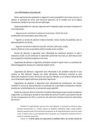 14.4 PĂSTRAREA LEGUMELOR

    Pentru aprovizionarea populaţiei cu legume în stare proaspătă în tot timpul anului şi, în
special, în perioada de iarnă, este necesară păstrarea lor în condiţii care să le asigure
menţinerea calităţii lor pe timp cât mai îndelungat.

    După proprietăţile lor naturale, legumele pot fi împărţite după rezistenta la păstrare în
mai multe grupe:

    - legume puţin rezistente la păstrare (castraveţi, ridichi de lună,
verdeţurile) care se pot păstra doar câteva zile;

    ~ legume cu durata de păstrare mijlocie (tomate, vinete, fasolea de grădină), care se
păstrează până la 15-20 zile;

    - legume rezistente la păstrare (cartofi, morcovi, pătrunjel, ceapă,
usturoi, sfeclă etc.) care se pot păstra până la recolta anului următor.

    Durata de păstrare a legumelor este influenţată de conţinutul acestora în apă si
substanţa uscată. Cu cât conţinutul în substanţă uscată este mai mare, cu atât textura este
mai compactă şi rezistenţa la păstrare mai mare.

    Capacitatea de păstrare a legumelor proaspete variază în raport invers cu cantitatea de
căldură degajată de acestea prin respiraţie (tabelul 14.2).


    Capacitatea de păstrare a legumelor este influenţată si de condiţiile naturale în care
acestea au fost obţinute. Irigarea sau ploile abundente, fertilizarea excesivă cu azot
determină creşterea în volum, formarea unor ţesuturi afânate, cu un conţinut ridicat de apă
care influenţează negativ păstrarea produselor legumicole.

    Capacitatea de păstrare a legumelor este influenţată de temperatura din timpul
recoltării în sensul că, dacă produsele se recolează într-o perioadă cu temperaturi ridicate,
acestea duc la deshidratarea lor cu consecinţe asupra păstrării.

     Gradul de maturare atins în momentul recoltării influenţează asupra duratei de păstrare
a legumelor. La ardeiul gras recoltat la maturitatea de consum fructele se pot păstra timp de
12 zile la temperatura de 10°C şi numai trei zile când sunt recoltate înainte de maturitatea
de consum.


             Pierderile în timpul păstrării sunt mai mici când legumele se recoltează la momentul optim.
        Prezenţa traumatismelor şi a urmelor atacului de dăunători influenţează negativ asupra păstrării.
        Păstrarea legumelor poate fi de scurtă durată (temporară) sau de lungă durată (pentru consum în timpul
        iernii). în ambele cazuri cei mai importanţi factori de păstrare sunt: temperatura, umiditatea relativă a
        aerului şi compoziţia atmosferică.
             Tabelul 14.3 Valorile optime ale temperaturii şi umidităţii relative ale aerului şi durata de
 