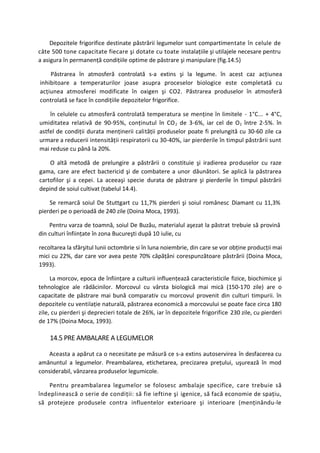 Depozitele frigorifice destinate păstrării legumelor sunt compartimentate în celule de
câte 500 tone capacitate fiecare şi dotate cu toate instalaţiile şi utilajele necesare pentru
a asigura în permanenţă condiţiile optime de păstrare şi manipulare (fig.14.5)

    Păstrarea în atmosferă controlată s-a extins şi la legume. în acest caz acţiunea
inhibitoare a temperaturilor joase asupra proceselor biologice este completată cu
acţiunea atmosferei modificate în oxigen şi CO2. Păstrarea produselor în atmosferă
controlată se face în condiţiile depozitelor frigorifice.

    în celulele cu atmosferă controlată temperatura se menţine în limitele - 1°C... + 4°C,
umiditatea relativă de 90-95%, conţinutul în CO 2 de 3-6%, iar cel de O 2 între 2-5%. în
astfel de condiţii durata menţinerii calităţii produselor poate fi prelungită cu 30-60 zile ca
urmare a reducerii intensităţii respiratorii cu 30-40%, iar pierderile în timpul păstrării sunt
mai reduse cu până la 20%.

    O altă metodă de prelungire a păstrării o constituie şi iradierea produselor cu raze
gama, care are efect bactericid şi de combatere a unor dăunători. Se aplică la păstrarea
cartofilor şi a cepei. La aceeaşi specie durata de păstrare şi pierderile în timpul păstrării
depind de soiul cultivat (tabelul 14.4).

    Se remarcă soiul De Stuttgart cu 11,7% pierderi şi soiul românesc Diamant cu 11,3%
pierderi pe o perioadă de 240 zile (Doina Moca, 1993).

    Pentru varza de toamnă, soiul De Buzău, materialul aşezat la păstrat trebuie să provină
din culturi înfiinţate în zona Bucureşti după 10 iulie, cu

recoltarea la sfârşitul lunii octombrie si în luna noiembrie, din care se vor obţine producţii mai
mici cu 22%, dar care vor avea peste 70% căpăţâni corespunzătoare păstrării (Doina Moca,
1993).

     La morcov, epoca de înfiinţare a culturii influenţează caracteristicile fizice, biochimice şi
tehnologice ale rădăcinilor. Morcovul cu vârsta biologică mai mică (150-170 zile) are o
capacitate de păstrare mai bună comparativ cu morcovul provenit din culturi timpurii. în
depozitele cu ventilaţie naturală, păstrarea economică a morcovului se poate face circa 180
zile, cu pierderi şi deprecieri totale de 26%, iar în depozitele frigorifice 230 zile, cu pierderi
de 17% (Doina Moca, 1993).

    14.5 PRE AMBALARE A LEGUMELOR

    Aceasta a apărut ca o necesitate pe măsură ce s-a extins autoservirea în desfacerea cu
amănuntul a legumelor. Preambalarea, etichetarea, precizarea preţului, uşurează în mod
considerabil, vânzarea produselor legumicole.

    Pentru preambalarea legumelor se folosesc ambalaje specifice, care trebuie să
îndeplinească o serie de condiţii: să fie ieftine şi igenice, să facă economie de spaţiu,
să protejeze produsele contra influentelor exterioare şi interioare (menţinându-le
 