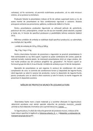 calitatea), să fie rezistente, să permită vizibilitatea produselor, să nu aibă mirosuri
străine, să se preteze la etichetare.

    Produsele folosite la pteambalare trebuie să fie de calitate superioară (extra şi 1), de
aceea înainte de preambalare se face condiţionarea riguroasă a acestora. Aceasta
presupune sortarea sau presortarea, spălarea, curăţirea de rădăcini si frunze.

     Pentru preambalarea produselor legumicole se utilizează pelicule de polietilenă,
policloruri de vinii, polipropilena, simple sau de tip con-tractabil, plasă tubulară, coşuleţe
şi laviţe etc, în funcţie de specificul produsului şi posibilităţile tehnice existente (tabelul
14.5).

    Mărimea unităţilor de ambalaj se stabileşte după specificul produsului, ca submultiplu
sau multiplu de 1 kg astfel:

    - unităţi de ambalaj de 125 g, 250 g şi 500 g;

    -lkg, 2 kg, 3 kg si 5 kg.

     Pentru diversitatea formelor de prezentare a legumelor se practică preambalarea în
folie eontractabilă cu sau fără suport. Suportul se poate confecţiona din carton, pastă de
celuloză turnată, material plastic. Se realizează preambalarea dintr-un singur produs, din
mai multe produse sau din produse pregătite tip „gospodina". Pe fiecare suport se
formează grupe de câte 4; 6 sau 8 bucăţi. Unităţile de ambalaj se pun în lăzi de manipulare.

    Operaţiile de preambalare se pot organiza în sectorul de condiţionare din cadrul
complexelor de sere; la centrele de condiţionare-livrare şi depozitele de legume-fructe,
când legumele se vând în sezonul de producţie, numai la depozitele de legume-fructe,
pentru produsele care se vând în afara sezonului şi cele în tranzit; la marile magazine de
prezentare în depozitele acestora.


            MĂSURI DE PROTECŢIA MUNCII ÎN LEGUMICULTURA




     Diversitatea foarte mare a bazei materiale şi a lucrărilor efectuate în legumicultura
determină acordarea unei atenţii speciale măsurilor de protecţia munciLJn__această
privinţă au fost elaborate j^ormative care cuprind instruc|run_Ljrecise. __

    în legumicultura, în afară de măsurile generale de protecţia muncii, trebuie să fie
luate măsuri specifice în legătură cu folosirea ulilaiclo_ţ _a_ iriMalatiilor, a mijloacelor de
transport pe grupe de lucrări.
 