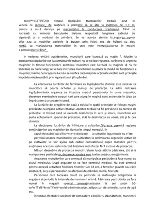 In<sf^^i(soTIrTî2;în timpul deplasării  tractoarelor  trebuie   avut  în
vedere ca sârmele_ de susţinere a plantelor să se afle la înălţimea de 1,9 m,
pentru a nu-1 deranja pe mecanizator la conducerea tractorului. Când se
lucrează cu remorci basculante trebuie respectată lungimea cablului de
siguranţă şi a modului de prindere. Se va acorda atenţie la_cuglarca remor
cilor sau a maşinilor agricole la tractor prin fojoşi rea de hoituri cu sigu
ranţă. La manipularea materialelor în vrac este inţerzişjLuicarea în maşini
a persoanelor străine^_

    In vederea evitării accidentelor, muncitorii care lucrează cu maşini  folosite la
producerea răsadurilor vor lua următoarele măsuri: nu se va face reglarea, curăţirea şi ungerea
maşinilor în timpul funcţionării acestora; muncitorii care lucrează cu maşinile să nu fie
îmbrăcaţi cu haine lungi; se va face instruirea muncitorilor cu privire la modul de funcţionare a
maşinilor; înainte de începerea lucrului se verifica dacă maşinile acţionate electric sunt protejate
împotriva electrocutării, prin legarea la nul şi la pământ.

             La efectuarea lucrărilor de fertilizare cu îngrăşăminte chimice este necesar ca
        muncitorii să poarte ocfielan şi mânuşi de protecţie. La admi nistrarea
        îngrăşămintelor organice se interzice mersul persoanelor în urma maşinilor,
        deoarece eventualele corpuri tari care ajung în maşină sunt antrenate în toba de
        împrăştiere şi aruncate în urmă.
             La lucrările de pregătire de bază a solului în spaţii protejate se folosec maşini
        prevăzute cu organe active rotative. Acestea trebuie să fie prevăzute cu carcase de
        protecţie. în timpul când se execută dezinfecţia în sere şi solarii, muncitorii vor
        purta echipament special de protecţie, atât la dezinfecţia cu aburi, cât şi la cea
        chimică.
             La efectuarea lucrărilor de înfiinţare a culturilor,Qiu este permisă reglarea
        semănătorilor sau maşinilor de plantat în timpul mersului. în
             cazul efectuării lucralTIor~tte~«vkieiiaere a culturilor legumicole nu e"ste
             permisă urcarea muncitorilor pe cultivator; la schimbarea organelor active de
        pe cultivator se vor aşeza sub cadrul cultivatorului capre metalice pentru
        susţinerea acestuia; este interzisă folosirea motofrezei fără carcasa de protecţie.
             Măsuri deosebite de protecţia muncii trebuie luate atât la păstrarea, cât si la
        manipularea pesticidelor, deoarece acestea suni toxice pejvţru_om jjjinimale.
             Angajarea muncitorilor care urmează să manipuleze pesticide se face numai cu
        avizul medicului. După angajare se va face controlul medical. Nu este permisă
        pentru această activitate folosirea tinerilor sub 18 ani, a femeilor gravide sau care
        alăptează, ca şi a persoanelor cu afecţiuni de plămâni, inimă, ficat etc.
             Personalul care lucrează direct cu pesticide se instruieşte obligatoriu la
        angajare si periodic la intervale de maximum o lună. Păstrarea pesti cidelor se face
        numai      în    magazii      special    amenajatesiţuate      la  cel    puţin    50-
        ro^rrTTală^krxtaTli'nie^socîal-admîmstrative, adăposturi de animale, surse de apă
        etc.
             în timpul efectuării lucrărilor de combatere a bolilor şi dăunătorilor, muncitorii
 