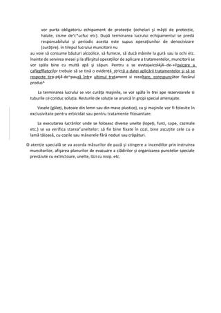 vor purta obligatoriu echipament de protecţie (ochelari şi măşti de protecţie,
        halate, cisme de vc*ucfuc etc). După terminarea lucrului echipamentul se predă
        responsabilului şi periodic acesta este supus operaţiunilor de denocivizare
        (curăţire). în timpul lucrului muncitorii nu
  au voie să consume băuturi alcoolice, să fumeze, să ducă mâinile la gură sau la ochi etc.
  înainte de servirea mesei şi la sfârşitul operaţiilor de aplicare a tratamentelor, muncitorii se
  vor spăla bine cu multă apă şi săpun. Pentru a se evvtajwicol4j4--de-»iloxicare a
  caflggfflatorilpr trebuie să se tină o evidenţă_şţrictă a datei aplicării tratamentelor şi să se
  respecte tirp-ptj4-de~pauză între ultimul tratament si recoltare, corespunzător fiecărui
  produs^

      La terminarea lucrului se vor curăţa maşinile, se vor spăla în trei ape rezervoarele si
  tuburile ce conduc soluţia. Resturile de soluţie se aruncă în gropi special amenajate.

      Vasele (găleţi, butoaie din lemn sau din mase plastice), ca şi maşinile vor fi folosite în
  exclusivitate pentru erbicidat sau pentru tratamente fitosanitare.

      La executarea lucrărilor unde se folosesc diverse unelte (lopeţi, furci, sape, cazmale
  etc.) se va verifica starea"uneltelor: să fie bine fixate în cozi, bine ascuţite cele cu o
  lamă tăioasă, cu cozile sau mânerele fără noduri sau crăpături.

O atenţie specială se va acorda măsurilor de pază şi stingere a incendiilor prin instruirea
 muncitorilor, afişarea planurilor de evacuare a clădirilor şi organizarea punctelor speciale
 prevăzute cu extinctoare, unelte, lăzi cu nisip. etc.
 