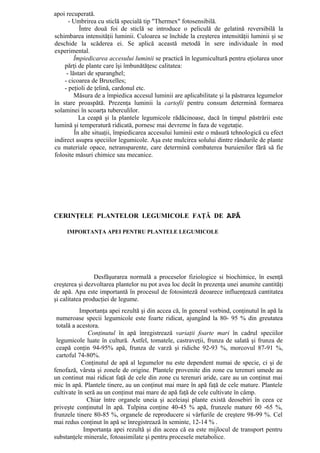 apoi recuperată.
      - Umbrirea cu sticlă specială tip "Thermex" fotosensibilă.
           Între două foi de sticlă se introduce o peliculă de gelatină reversibilă la
schimbarea intensităţii luminii. Culoarea se închide la creşterea intensităţii luminii şi se
deschide la scăderea ei. Se aplică această metodă în sere individuale în mod
experimental.
        Împiedicarea accesului luminii se practică în legumicultură pentru eţiolarea unor
    părţi de plante care îşi îmbunătăţesc calitatea:
     - lăstari de sparanghel;
    - cicoarea de Bruxelles;
    - peţioli de ţelină, cardonul etc.
         Măsura de a împiedica accesul luminii are aplicabilitate şi la păstrarea legumelor
în stare proaspătă. Prezenţa luminii la cartofii pentru consum determină formarea
solaminei în scoarţa tuberculilor.
           La ceapă şi la plantele legumicole rădăcinoase, dacă în timpul păstrării este
lumină şi temperatură ridicată, pornesc mai devreme în faza de vegetaţie.
         În alte situaţii, împiedicarea accesului luminii este o măsură tehnologică cu efect
indirect asupra speciilor legumicole. Aşa este mulcirea solului dintre rândurile de plante
cu materiale opace, netransparente, care determină combaterea buruienilor fără să fie
folosite măsuri chimice sau mecanice.




CERINŢELE PLANTELOR LEGUMICOLE FAŢĂ DE APĂ

     IMPORTANŢA APEI PENTRU PLANTELE LEGUMICOLE




                 Desfăşurarea normală a proceselor fiziologice si biochimice, în esenţă
creşterea şi dezvoltarea plantelor nu pot avea loc decât în prezenţa unei anumite cantităţi
de apă. Apa este importantă în procesul de fotosinteză deoarece influenţează cantitatea
şi calitatea producţiei de legume.
           Importanţa apei rezultă şi din accea că, în general vorbind, conţinutul în apă la
 numeroase specii legumicole este foarte ridicat, ajungând la 80- 95 % din greutatea
 totală a acestora.
              Conţinutul în apă înregistrează variaţii foarte mari în cadrul speciilor
 legumicole luate în cultură. Astfel, tomatele, castraveţii, frunza de salată şi frunza de
 ceapă conţin 94-95% apă, frunza de varză şi ridiche 92-93 %, morcovul 87-91 %,
 cartoful 74-80%.
            Conţinutul de apă al legumelor nu este dependent numai de specie, ci şi de
fenofază, vârsta şi zonele de origine. Plantele provenite din zone cu terenuri umede au
un continut mai ridicat faţă de cele din zone cu terenuri aride, care au un conţinut mai
mic în apă. Plantele tinere, au un conţinut mai mare în apă faţă de cele mature. Plantele
cultivate în seră au un conţinut mai mare de apă faţă de cele cultivate în câmp.
              Chiar între organele uneia şi aceleiaşi plante există deosebiri în ceea ce
priveşte conţinutul în apă. Tulpina conţine 40-45 % apă, frunzele mature 60 -65 %,
frunzele tinere 80-85 %, organele de reproducere si vârfurile de creştere 98-99 %. Cel
mai redus conţinut în apă se înregistrează în seminte, 12-14 % .
            Importanţa apei rezultă şi din aceea că ea este mijlocul de transport pentru
substanţele minerale, fotoasimilate şi pentru procesele metabolice.
 