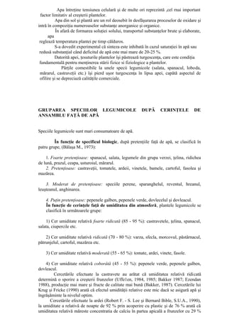 Apa întreţine tensiunea celulară şi de multe ori reprezintă ,cel rnai important
  factor limitativ al creşterii plantelor.
           Apa din sol şi plantă are un rol deosebit în desfăşurarea proceselor de oxidare şi
intră în compoziţia numeroaselor substanţe anorganice şi organice.
           În afară de formarea soluţiei solului, transportul substanţelor brute şi elaborate,
      apa
 reglează temperatura plantei pe timp călduros.
           S-a dovedit experimental că sinteza este inhibată în cazul saturaţiei în apă sau
 redusă substanţial când deficitul de apă este mai mare de 20-25 %.
           Datorită apei, ţesuturile plantelor îşi păstrează turgescenţa, care este condiţia
 fundamentală pentru menţinerea stării fizice si fiziologice a plantelor.
               Părţile comestibile la unele specii legumicole (salata, spanacul, loboda,
 mărarul, castraveţii etc.) îşi pierd uşor turgescenţa în lipsa apei, capătă aspectul de
 ofilire şi se depreciază calităţile comerciale.




GRUPAREA SPECIILOR LEGUMICOLE                              DUPĂ       CERINŢELE           DE
ANSAMBLU FAŢĂ DE APĂ


Speciile legumicole sunt mari consumatoare de apă.

         În funcţie de specificul biologic, după pretenţiile faţă de apă, se clasifică în
patru grupe, (Bălaşa M., 1973):

    1. Foarte pretenţioase: spanacul, salata, legumele din grupa verzei, ţelina, ridichea
de lună, prazul, ceapa, usturoiul, mărarul.
    2. Pretenţioase: castraveţii, tomatele, ardeii, vinetele, bamele, cartoful, fasolea şi
mazărea.

    3. Moderat de pretenţioase: speciile perene, sparanghelul, reventul, hreanul,
leuşteanul, anghinarea.

    4. Puţin pretenţioase: pepenele galben, pepenele verde, dovlecelul şi dovleacul.
    În funcţie de cerinţele faţă de umiditatea din atmosferă, plantele legumicole se
    clasifică în următoarele grupe:

    1) Cer umiditate relativă foarte ridicată (85 - 95 %): castravetele, ţelina, spanacul,
salata, ciupercile etc.

    2) Cer umiditate relativă ridicată (70 - 80 %): varza, sfecla, morcovul, păstârnacul,
pătrunjelul, cartoful, mazărea etc.

    3) Cer umiditate relativă moderată (55 - 65 %): tomate, ardei, vinete, fasole.

    4) Cer umiditate relativă coborâtă (45 - 55 %): pepenele verde, pepenele galben,
dovleacul.
        Cercetările efectuate la castravete au arătat că umiditatea relativă ridicată
determină o sporire a creşterii frunzelor (Uffe1en, 1984, 1985; Bakker 1987; Ezendan
1988), producţie mai mare şi fructe de calitate mai bună (Bakker, 1987). Cercetările lui
Krug şi Fricke (1990) arată că efectul umidităţii relative este mic dacă se asigură apă şi
îngrăşăminte la nivelul optim.
      Cercetările efectuate la ardei (Robert F. - S. Lee şi Bernard Bible, S.U.A., 1990),
la umiditate a relativă de noapte de 92 % prin acoperire cu plastic şi de 76 % arată că
umiditatea relativă măreste concentratia de calciu în partea apicală a frunzelor cu 29 %
 