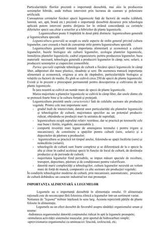 Particularităţile florilor prezintă o importanţă deosebită, mai ales la producerea
seminţelor hibride, unde trebuie intervenit prin lucrarea de castrare şi polenizare
artificială.
Cunoaşterea cerinţelor fiecărei specii legumicole faţă de factorii de mediu (căldură,
lumină, aer, apă, hrană etc.) prezintă o importanţă deosebită deoarece prin tehnologia
aplicată putem interveni pentru dirijarea lor în strânsă concordanţă cu cerinţele
diferitelor specii sau chiar a soiurilor şi a hibrizilor de plante legumicole.
           Legumicultura poate fi împărţită în două părţi distincte: legumicultura generală
şi legumicultura specială.
     Legumicultura generală se ocupă cu unele aspecte de ordin general privind cultura
legumelor, care creează o bază de cunoştinţe utile pentru legumicultura specială.
     Legumicultura generală tratează importanţa alimentară şi economică a culturii
legumelor, bazele biologice ale culturii legumelor, ecologia plantelor legumicole,
înmulţirea plantelor legumicole, cadrul organizatoric pentru producerea legumelor, baza
materială necesară, tehnologia generală a producerii legumelor în câmp, sere, solarii, a
producerii seminţelor şi ciupercilor comestibile.
     Partea specială cuprinde tehnologia de cultură a fiecărei specii legumicole în câmp
liber, adăposturi din mase plastice, răsadniţe şi sere. De asemenea tratează importanţa
alimentară şi economică, originea şi aria de răspândire, particularităţile biologice şi
relaţiile cu factorii de mediu. Pe glob se cultivă circa 250 de specii de plante legumicole.
Există şi în prezent o preocupare permanentă pentru descoperirea şi cultivarea de noi
plante legumicole.
     În ţara noastră se cultivă un număr mare de specii de plante legumicole.
     Marea majoritate a plantelor legumicole se cultivă în câmp liber, dar unele dintre ele
se pretează foarte bine şi la cultura forţată şi protejată.
     Legumicultura prezintă unele caracteristici fată de celelalte sectoare ale producţiei
     vegetale. Printre cele mai importante sunt:
     - gradul înalt de intensivitate, datorat unor particularităţi ale plantelor legumicole
         şi tehnologiilor de cultură; majoritatea speciilor au un potenţial productiv
         ridicat, obţinându-se producţii mari la unitatea de suprafaţă;
     - legumicultura ocupă suprafeţe relativ restrânse, dar se practică pe terenurile cele
         mai bune ( fertile, irigabile, mecanizabile );
     - comportă investiţii mari legate de amenajarea terenului ( pentru irigare şi
         mecanizare), de constituire a spaţiilor pentru cultură (sere, solarii) şi a
         depozitelor de păstrare a produselor;
     - legumicultura se practică tot timpul anului, folosindu-se spaţii încălzite (sere) şi
         neâncălzite (solarii);
     - tehnologiile de cultură sunt foarte complexe şi se diferenţiază de la o specie la
         alta şi chiar în cadrul aceleiaşi specii în funcţie de locul de cultură, de destinaţia
         producţiei şi de perioada de cultură;
     - majoritatea legumelor fiind perisabile, se impun măsuri speciale de recoltare,
         transport, depozitare, păstrare şi de condiţionare pentru valorificare.
     - datorită marii complexităţi a tehnologiilor, cultura legumelor necesită un volum
         mare de forţă de muncă, comparativ cu alte sectoare ale producţiei vegetale;
În condiţiile tehnologiilor moderne de cultură, prin mecanizare, automatizare, procesele
de cultură dobândesc un caracter industrial tot mai pronunţat.

IMPORTANŢA ALIMENTARĂ A LEGUMELOR

        Legumele au o importanţă deosebită în alimentaţia omului. O alimentaţie
raţională este de neconceput fără folosirea zilnică a legumelor într-un sortiment variat.
Notiunea de "legumă" trebuie înţeleasă în sens larg. Aceasta reprezintă părţile de plante
folosite în alimentaţie.
        Legumele au un efect deosebit de favorabil asupra sănătăţii organismului uman şi
anume:
 -hidratarea organismului datorită conţinutului ridicat în apă la legumele proaspete;
-stimularea activităţii sistemului muscular, prin aportul de hidrocarburi simple;
-aprovizionarea organismului cu aminoacizi: leucină, izoleucină, etc;
 