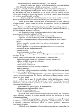 Excesul de umiditate se datoreşte mai multor cauze si anume:
             - Reducerea transpiraţiei plantelor sub influenţa factorilor externi (umiditate a
      relativă ridicată, temperatura coborâtă, mişcare redusă a aerului);
- Stagnarea o perioadă mai îndelungată a apei în jurul sistemului radicular pe care-l
inactivează. Apa ocupă spaţiile intercelulare, elimină oxigenul, apărând fenomenul de
asfixiere a rădăcinii, urmat de îngăbenirea părţilor aeriene ale plantei, iar după un timp
planta moare. O astfel de situaţie este întâlnită frecvent pe terenurile joase, inundabile
sau cu pânza de apă freatică la suprafaţă;
              - Irigarea neraţională a culturilor datorită fie unei proaste nivelări a terenului,
fie funcţionării necorespunzătoare a sistemelor de irigare şi evacuare a apei.
         Culturile protejate pot fi expuse excesului de umiditate dacă nu se iau măsuri de
afânare profundă a solului şi nu se aleg terenuri corespunzător nivelate, cu apa freatică
sub 3m.
          Excesul de umiditate determină prelungirea perioadei de vegetatie şi scăderea
conţinutului în substanţă uscată a produselor, deci determină întârzierea recoltatului şi
scăderea rezistenţei produselor la păstrare.
           Apa abundentă provenită din ploi torenţiale spală polenul şi împiedică
polenizarea, deci fructificarea (Stan N.,1992).
           Prevenirea excesului de umiditate este foarte importantă.
           În practică, excesul de umiditate poate fi prevenit pe următoarele căi:
     - cultivarea legumelor pe terenuri ferite de inundaţii şi situate pe terasa a doua a
     râurilor;
     - folosirea terenurilor uşoare şi mijlocii care asigură o bună circulaţie a apei;
     - drenarea solului;
     - mărirea suprafeţei de evaporare a apei prin bilonarea solului sau muşuroire;
     - nivelarea de bază şi întreţinerea acesteia;
     - irigarea raţională;
     - alegerea raţională a speciilor şi soiurilor.
           Deficitul de umiditate apare atunci când transpiraţia este mai mare decât
absorbţia, Bh > 1.
Plantele legumicole reacţionează la seceta atmosferică şi a solului prin:
     - mărirea transpiraţiei şi reducerea fotosintezei (Holstejn şi colab.,1977);
     - scăderea facultăţii germinative a polenului;
     - polenizarea defectuoasă;
     - căderea florilor şi a fructelor;
     - slăbirea rezistenţei la atacul bolilor şi dăunătorilor;
     - scăderea producţiei;
        - deprecierea calităţii produselor prin pierderea frăgezimii, lignificarea, crăparea,
imprimarea unui gust neplăcut.
          Fenomenul se manifestă prin pierderea turgescenţei organelor active ale plantei
(frunze, vârfurile de creştere) şi este cunoscut sub numele de ofilirea plantelor. Poate fi
diurnă şi de lungă durată.
            Ofilirea diurnă apare de obicei la mijlocul zilelor când intensitatea radiaţiei
calorice şi luminoase este maximă. În acest caz, ostiolele se închid, întrerupând
schimbul de gaze, procesul de fotosinteză se opreşte, creşte permeabilitatea celulelor,
creşterea plantelor stagnează.
          Prevenirea ofilirii se poate realiza pe următoarele căi:
     - reducerea temperaturii mediului şi plantei;
     - aprovizionarea solului cu apă;
     - ridicarea umiditătii relative a aerului.
           Ofilirea de lungă durată se datoreşte unor dereglări în circuitul apei, cauzate de
răcirea puternică a solului, de excesul sărurilor minerale din sol sau de un deficit
prelungit de umiditate.
               Fenomenul se manifestă prin: reducerea treptată a procesului de sinteză;
îmbătrânirea coloizilor hidrofili; degradarea progresivă a plastidelor; sporirea de 2-3 ori
a respiraţiei; stânjenirea diferenţierii florilor şi formării polenului; perturbarea
procesului de fecundare.
           Ofilirea de lungă durată duce în final la întreruperea proceselor metabolice şi la
 