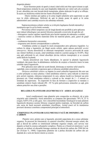 dispariţia plantei.
         Acest fenomen poate să apară şi atunci când solul este bine aprovizionat cu apă.
Dacă temperatura stratului în care sunt răspândite rădăcinile are valori sub cele existente
în aer, absorbţia este mai înceată decât transpiraţia, planta sărăceşte în apă şi se ofileşte.
În acest caz încălzirea solului devine foarte eficientă (în sere).
           Efecte similare pot apărea şi în urma irigării plantelor prin aspersiune cu apă
rece în zilele călduroase. Deficitul de apă în plante poate să apară şi în urma
administrării unei cantităţi excesive de substanţe minerale.

       Supraconcentrarea soluţiei solului se evită prin îngrăşarea fazială raţională şi
menţinerea apei în sol în limite normale.
       Prevenirea ofilirii temporare sau de lungă durată este posibilă şi prin aplicarea
unor măsuri tehnologice care permit folosirea raţională a rezervelor de apă din sol:
- distrugerea vaselor capilare superficiale prin lucrări repetate de mărunţire a solului;
- mulcirea solului cu diferite materiale (folie de material plastic, paie, gunoi de grajd
etc.);
- combaterea buruienilor concurente;
- asigurarea unei desimi corespunzătoare a culturilor.
        Umiditatea solului se asigură în mod corespunzător prin aplicarea irigaţiilor. La
cultura în câmp a legumelor, pe lângă seceta solului, apare adesea pericolul secetei
atmosjerice. Seceta atmosferică se datoreşte transpiraţiei excesive provocată de arşiţe
sau vânturi fierbinţi şi uscate, când umiditatea relativă a aerului ajunge la 10-20%. Deşi
este apă suficientă în sol, ritmul absorbţiei devine inferior transpiraţiei şi se creează
astfel deficite în plantă.
         Seceta atmosferică este foarte dăunătoare, în special la plantele legumicole
verdeţuri, dar poate duce la dehidratarea vârfurilor de creştere a frunzelor tinere la toate
celelalte specii legumicole.
       Prin aplicarea unor udări de scurtă durată, dimineaţa se mentine solul umed la
suprafaţă, ceea ce permite evaporarea apei şi ridicarea umidităţii atmosferice.
       Dirijarea umidităţii relative se impune în cazul culturilor legumicole din sere sau
a celor protejate cu mase plastice. Când umiditatea relativă e prea ridicată se intervine
prin aerisiri repetate, ridicarea temperaturii în sere, udarea locală (cu furtunul sau prin
picurare) etc. Când umiditatea relativă e scăzută se fac stropiri de 1 - 2 minute cu
instalaţia de aspersiune. În ciupercării în faza de formare a ciupercilor se menţine o
umiditate relativă foarte ridicată (90 - 95 %) prin pulverizarea straturilor cu apă, prin
udarea potecilor sau chiar a pereţilor.

     RELAŢIILE PLANTELOR LEGUMICOLE CU AERUL ŞI GAZELE

            Aerul condiţionează viaţa plantelor prin compoziţia sa chimică, cât şi prin
mişcările sale (vânturile). Aerul atmosferic se compune din aproximativ 78% N, 21 %
oxigen, 0,03% CO2 şi alte gaze. Are o deosebită însemnătate fiziologică la toate plantele
legumicole deoarece acestea folosesc oxigenul pentru respiraţie, iar bioxidul de carbon
este sursa de bază necesară asimilaţiei clorofiliene. Azotul joacă rol în menţinerea
presiunii deoarece constituie componentul principal al atmosferei.

CERINŢELE PLANTELOR LEGUMICOLE FAŢĂ DE DIOXIDUL DE
CARBON

       Plantele verzi, printre care şi legumele, prezintă capacitatea de a creea substanţe
organice. În procesul de fotosinteză, cu ajutorul clorofilei, folosind energia solară, din
apă şi dioxid de carbon se sintetizează substanţe organice simple, care servesc mai
departe ca bază la crearea subsanţelor complexe. Pentru ca o frunză să sintetizeze 1 g de
glucoză, ea trebuie să absoarbă întreaga cantitate de dioxid de carbon din 2500 litri de
aer (Voican V., 1984). Capacitatea plantelor de a prelua dioxidul de carbon din aer
depinde de o serie de factori interni şi externi.
 